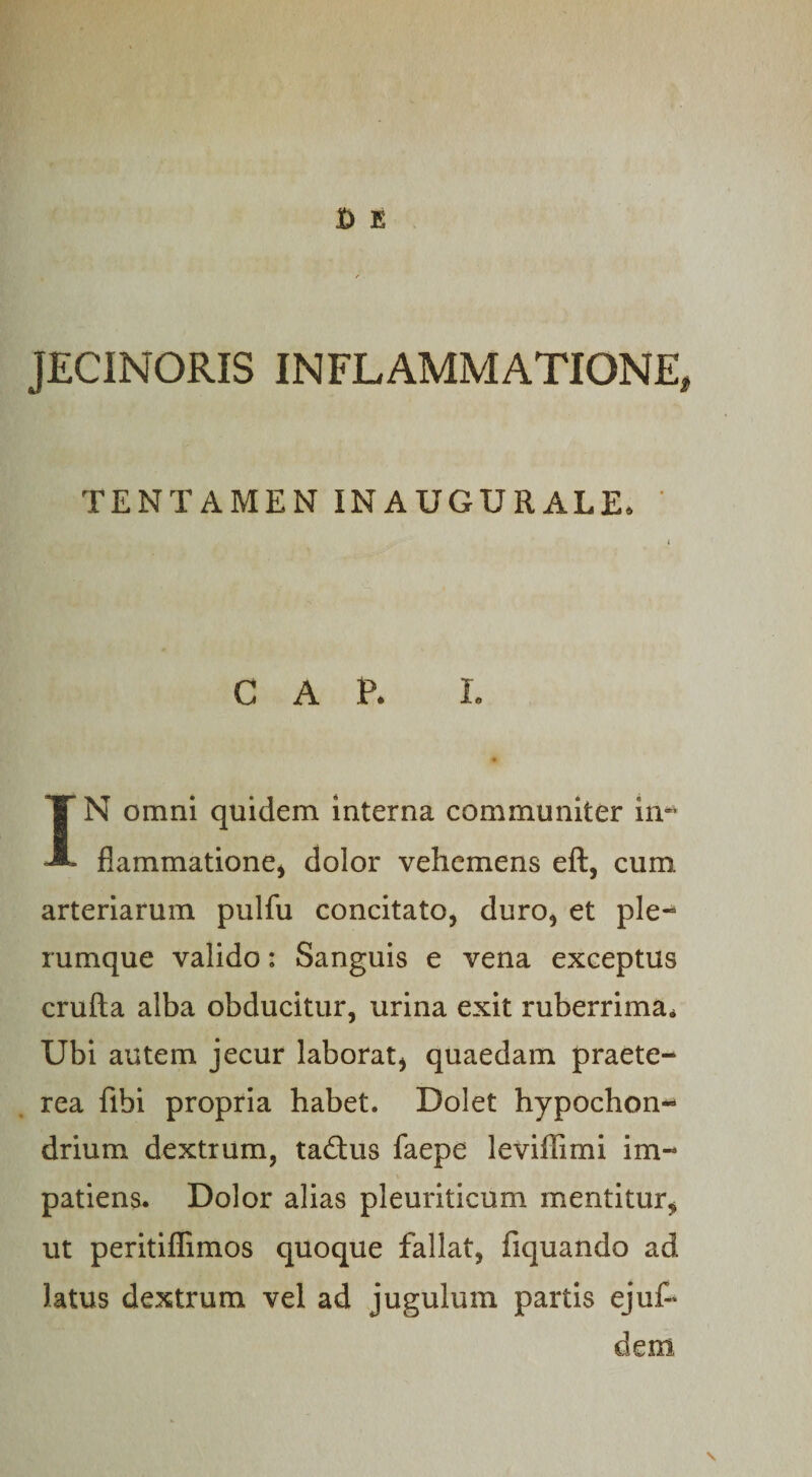 JECINORIS INFLAMMATIONE TENTAMEN INAUGURALE. cap. r. IN omni quidem interna communiter in¬ flammatione* dolor vehemens eft, cum arteriarum pulfu concitato, duro, et ple- rumque valido: Sanguis e vena exceptus crufta alba obducitur, urina exit ruberrima* Ubi autem jecur laborat, quaedam praete¬ rea fibi propria habet. Dolet hypochon¬ drium dextrum, taftus faepe leviffimi im¬ patiens. Dolor alias pleuriticum mentitur,» ut peritiflimos quoque fallat, fiquando ad Jatus dextrum vel ad jugulum partis ejuf*