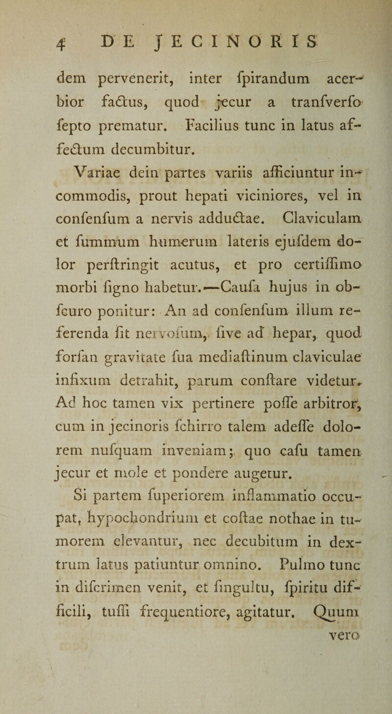 dem pervenerit, inter fpirandum acer¬ bior fadtus, quod jecur a tranfverfo fepto prematur. Facilius tunc in latus af- feiflum decumbitur. Variae dein partes variis afficiuntur in¬ commodis, prout hepati viciniores, vel in confenfum a nervis adducflae. Claviculam et fumimim humerum lateris ejufdem do¬ lor perftringit acutus, et pro certiffimo morbi ligno habetur.*—Caufa hujus in ob- fcuro ponitur: An ad confenfum illum re¬ ferenda fit nervorum, live ad hepar, quod forfan gravitate fua mediaftinum claviculae infixum detrahit, parum conflare videtur» Ad hoc tamen vix pertinere pofle arbitror, cum in jecinoris fchirro talem adefle dolo¬ rem nufquam inveniam; quo cafu tamen jecur et mole et pondere augetur. Si partem fuperiorem inflammatio occu¬ pat, hypochondrium et coftae nothae in tu¬ morem elevantur, nec decubitum in dex¬ trum latus patiuntur omnino. Pulmo tunc in difcrimen venit, et fingultu, fpiritu dif¬ ficili, tuili frequentiore, agitatur. Quum vero