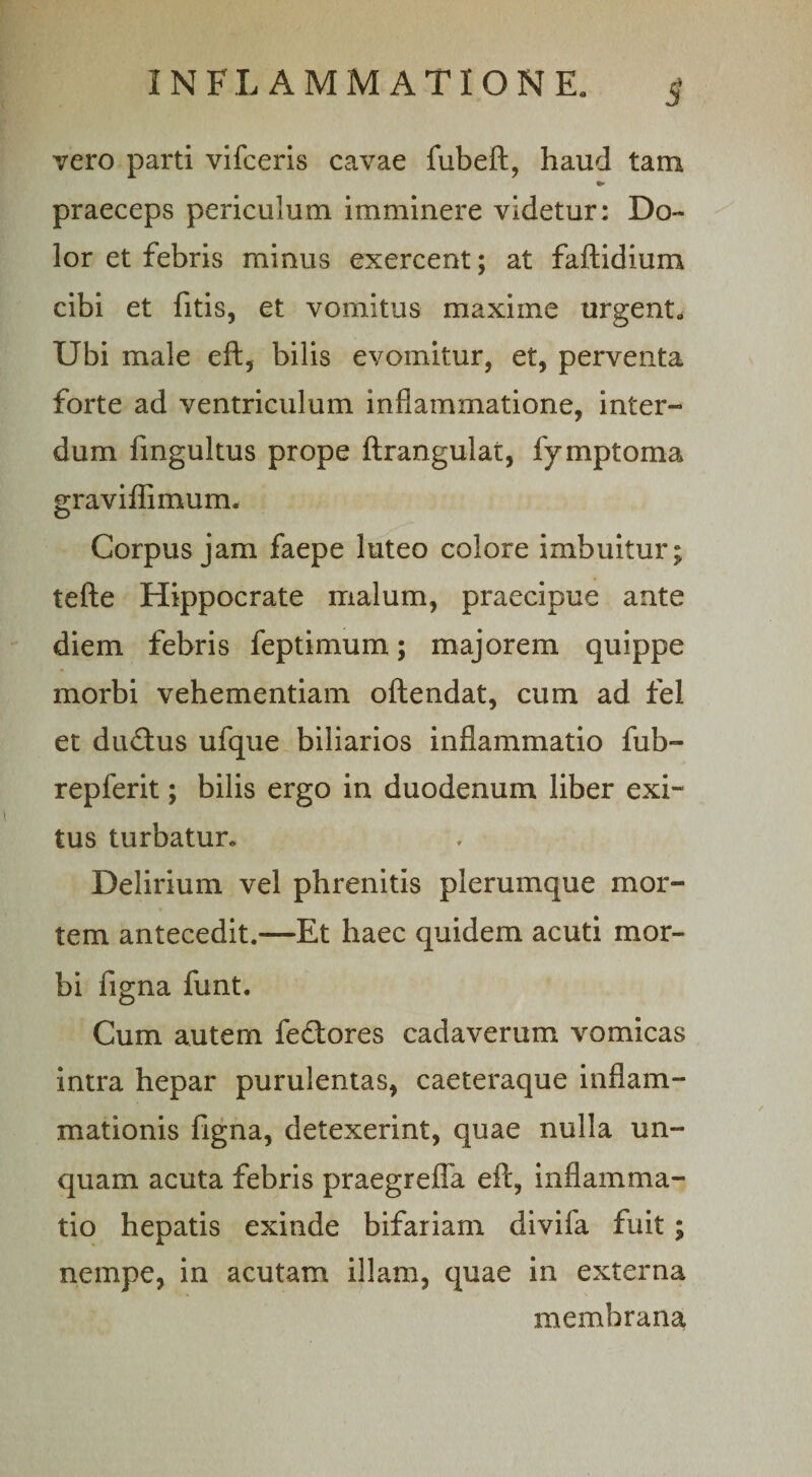 5‘ vero parti vifceris cavae fubeft, haud tam praeceps periculum imminere videtur: Do¬ lor et febris minus exercent; at faftidium cibi et fitis, et vomitus maxiine urgent* Ubi male eft, bilis evomitur, et, perventa forte ad ventriculum inflammatione, inter¬ dum fingultus prope ftrangulat, fymptoma graviflimum. Corpus jam faepe luteo colore imbuitur; tefte Hippocrate malum, praecipue ante diem febris feptimum; majorem quippe morbi vehementiam oftendat, cum ad fel et dinftus ufque biliarios inflammatio fub- repferit; bilis ergo in duodenum liber exi¬ tus turbatur. Delirium vel phrenitis plerumque mor¬ tem antecedit.—Et haec quidem acuti mor¬ bi figna funt. Cum autem fetiores cadaverum vomicas intra hepar purulentas, caeteraque inflam¬ mationis figna, detexerint, quae nulla un¬ quam acuta febris praegrefla eft, inflamma¬ tio hepatis exinde bifariam divifa fuit ; nempe, in acutam illam, quae in externa membrana