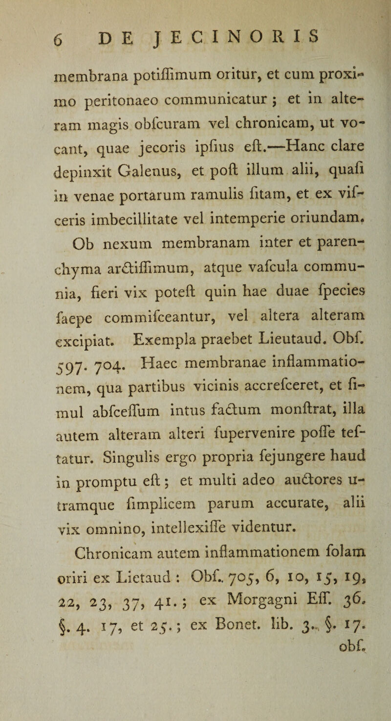 membrana potiffimum oritur, et cum proxh» rao peritonaeo communicatur ; et in alte¬ ram magis obfcuram vel chronicam, ut vo¬ cant, quae jecoris ipfius eft.—Hanc clare depinxit Galenus, et poft illum alii, quafi in venae portarum ramulis fitam, et ex vif- ceris imbecillitate vel intemperie oriundam. Ob nexum membranam inter et paren¬ chyma ardiflimum, atque vafcula commu¬ nia, fieri vix poteft quin hae duae fpecies faepe commifceantur, vel altera alteram excipiat. Exempla praebet Lieutaud. Obf. 597. 704. Haec membranae inflammatio¬ nem, qua partibus vicinis accrefceret, et fi- mul abfceflum intus fadum monftrat, illa autem alteram alteri fupervenire pofle tef- tatur. Singulis ergo propria fejungere haud in promptu eft; et multi adeo audores u- tramque fimplicem parum accurate, alii vix omnino, intellexifle videntur. Chronicam autem inflammationem folam oriri ex Lietaud : Obf.. 705, 6, 10, 15, 19, 22, 23, 37, 41.; ex Morgagni EflT. 36. §. 4. 17, et 23.; ex Bonet. lib. 3^ §. 17. obf.