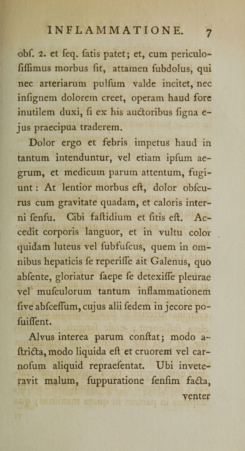 obf. 2. et feq. fatis patet; et, cum periculo- fiflimus morbus fit, attamen fubdolus, qui nec arteriarum pulfum valde incitet, nec infignem dolorem creet, operam haud fore inutilem duxi, fi ex his auctoribus figna e- jus praecipua traderem. Dolor ergo et febris impetus haud in tantum intenduntur, vel etiam ipfum ae¬ grum, et medicum parum attentum, fugi¬ unt : At lentior morbus eft, dolor obfcu- rus cum gravitate quadam, et caloris inter¬ ni fenfu. Cibi faftidium et fitis eft. Ac¬ cedit corporis languor, et in vultu color quidam luteus vel fubfufcus, quem in om¬ nibus hepaticis fe reperifle ait Galenus, quo abfente, gloriatur faepe fe detexifle pleurae vel mufculorum tantum inflammationem live abfceflum, cujus alii fedem in jecore po- fuiflent. Alvus interea parum conftat; modo a- ftrifta, modo liquida eft et cruoreni vel car- nofum aliquid repraefentat. Ubi invete¬ ravit malum, fuppuratione fenfim faCta, yenter