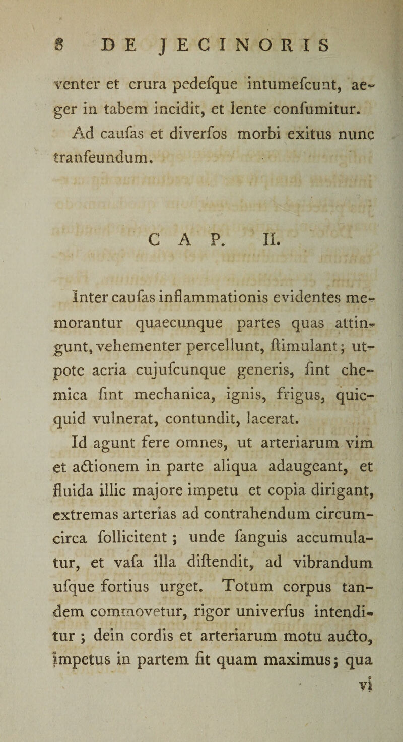 venter et crura pedefque intumefcunt, ae^ ger in tabem incidit, et lente confumitur. Ad caufas et diverfos morbi exitus nunc tranfeundum. C A P. II. Inter caufas inflammationis evidentes me¬ morantur quaecunque partes quas attin¬ gunt, vehementer percellunt, flimulant; ut- pote acria cujufcunque generis, fint che- mica fint mechanica, ignis, frigus, quic- quid vulnerat, contundit, lacerat. Id agunt fere omnes, ut arteriarum vim et adlionem in parte aliqua adaugeant, et fluida illic majore impetu et copia dirigant, extremas arterias ad contrahendum circum- circa follicitent ; unde fanguis accumula¬ tur, et vafa illa diftendit, ad vibrandum ufque fortius urget. Totum corpus tan¬ dem commovetur, rigor univerfus intendi- tur ; dein cordis et arteriarum motu audio, impetus in partem fit quam maximus; qua o vi