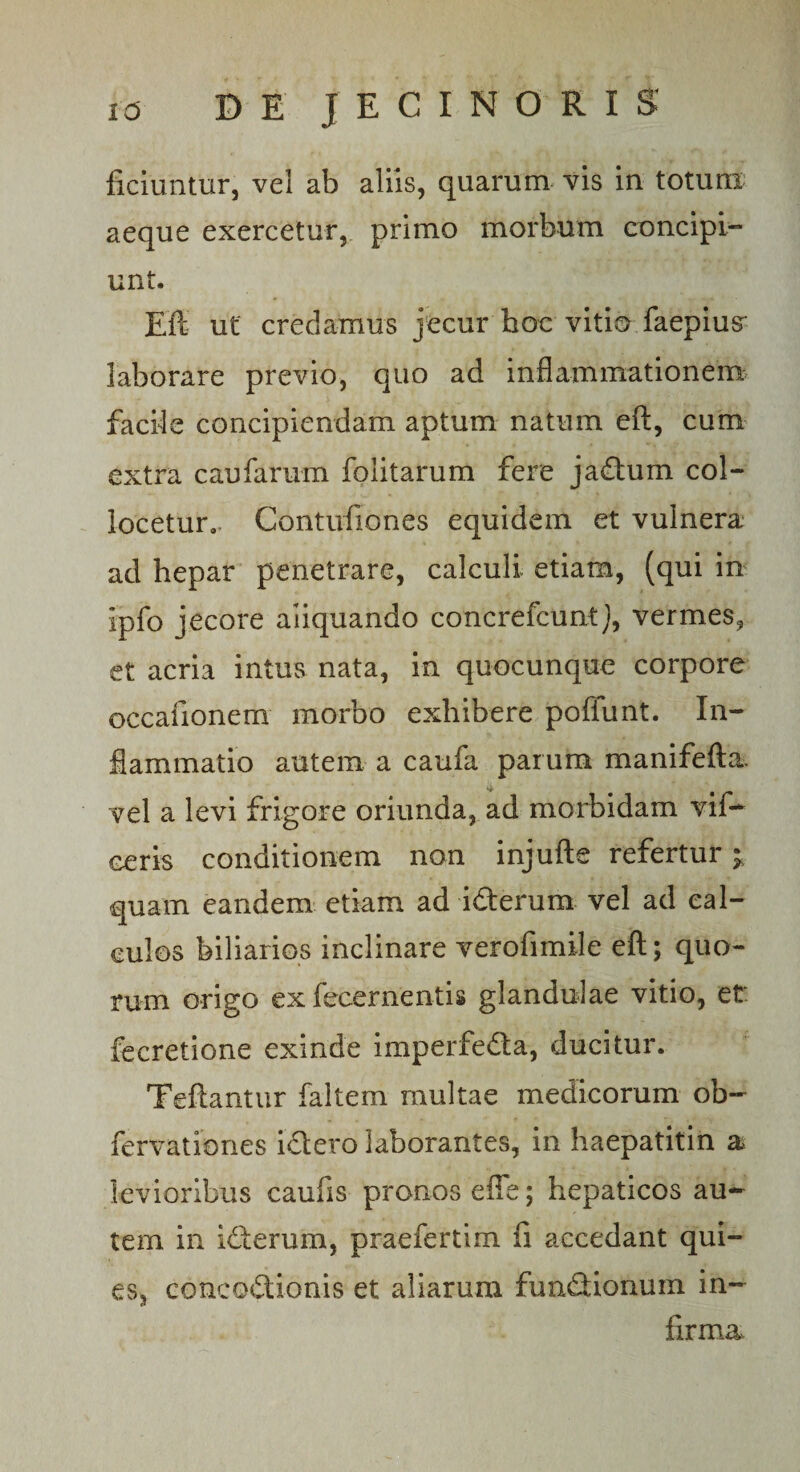 ficiuntur, vel ab aliis, quarum vis in totum aeque exercetur, primo morbum concipi¬ unt. Eft ut credamus jecur hoc vitio faepius' laborare previo, quo ad inflammationem facile concipiendam aptum natum eft, cum extra caufarum folitarum fere jadum col¬ locetur., Contufiones equidem et vulnera ad hepar penetrare, calculi etiam, (qui in ipfo jecore aiiquando concrefcuntj, vermes? et acria intus nata, in quocunque corpore occafionem morbo exhibere poflunt. In¬ flammatio autem a caufa parum manifefta vel a levi frigore oriunda, ad morbidam vif- ceris conditionem non injufte refertur ; quam eandem etiam ad i&amp;erum vel ad cal¬ culos biliarios inclinare verofimile eft; quo¬ rum origo ex fecernentis glandulae vitio, et fecretione exinde imperfeCta, ducitur. Teftantur faltem multae medicorum ob~ fervationes iCtero laborantes, in haepatitin a levioribus caufis pronos effe; hepaticos au¬ tem in idterum, praefertim fi accedant qui¬ es, concoctionis et aliarum fun&amp;ionum in¬ firma