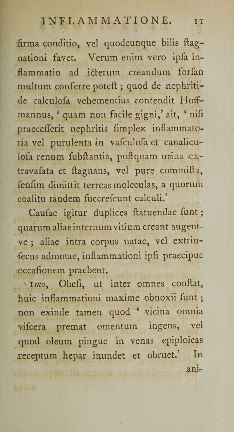 firma conditio, vel quodcunque bilis ftag- nationi favet. Verum enim vero ipfa in¬ flammatio ad icterum creandum forfan multum conferre poteft ; quod de nephriti¬ de caleulofa vehementius contendit Hoif- raannus, c quam non facile gigni/ ait, 4 nifi praeceflerit nephritis fimplex inflammato¬ ria vel purulenta in vafculofa et canalicu- lofa renum fubftantia, poftquam umna ,ex- travafata et ftagnans, vel pure commifta, fenfim dimittit terreas moleculas, a quorum coalitu tandem fuccrefcunt calculi.’ Caufae igitur duplices ftatuendae funt; quarum aliae internum vitium creant augent- ve ; aliae intra corpus natae, vel extrin- t fecus admotae, inflammationi ipfi praecipue *occafionem praebent. imo, Obefi, ut inter omnes conflat, huic inflammationi maxime obnoxii iunt ; non exinde tamen quod 6 vicina omnia vifcera premat omentum ingens, vel quod oleum pingue in venas epiploicas receptum hepar inundet et obruet.’ In anL