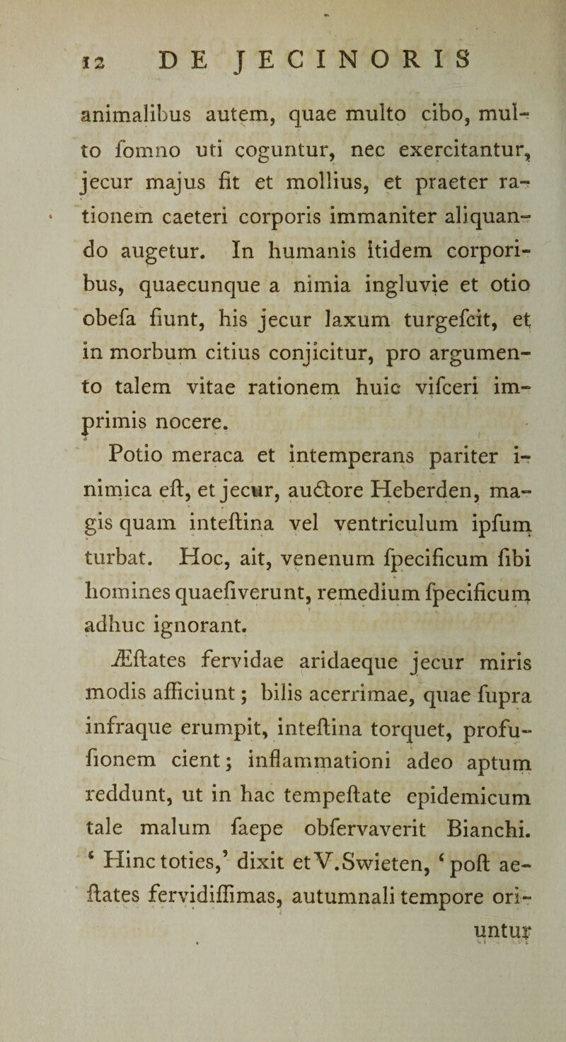 animalibus autem, quae multo cibo, mul¬ to fomno uti coguntur, nec exercitantur, jecur majus fit et mollius, et praeter ra¬ tionem caeteri corporis immaniter aliquan¬ do augetur. In humanis itidem corpori¬ bus, quaecunque a nimia ingluvie et otio obefa fiunt, his jecur laxum turgefcit, et; in morbum citius conjicitur, pro argumen¬ to talem vitae rationem huic vifceri im¬ primis nocere. Potio meraca et intemperans pariter i- nimica eft, et jecur, audtore Heberden, ma¬ gis quam inteftina vel ventriculum ipfum turbat. Hoc, ait, venenum fpecificum fibi homines quaefiverunt, remedium fpecificum adhuc ignorant. fEftates fervidae aridaeque jecur miris modis afficiunt; bilis acerrimae, quae fupra infraque erumpit, inteftina torquet, profu- fionem cient; inflammationi adeo aptum reddunt, ut in hac tempeftate epidemicum tale malum faepe obfervaverit Bianchi. 6 Hinc toties,’ dixit etV.Swieten, ‘poft ae- ftates fervidiffimas, autumnali tempore ori¬ untur