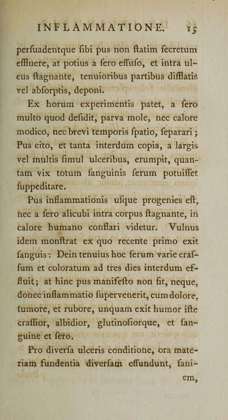 perfuadentque fibi pus non ftatim fecretum effluere, at potius a fero effufo, et intra ul¬ cus ftagnante, tenuioribus partibus difflatis vel abforptis, deponi. Ex horum experimentis patet, a fero multo quod defidit, parva mole, nec calore modico, nec brevi temporis fpatio, feparari \ Pus cito, et tanta interdum copia, a largis vel multis fimul ulceribus, erumpit, quan¬ tam vix totum fanguinis ferum potuiflet fuppeditare. Pus inflammationis ufque progenies eft„ hec a fero alicubi intra corpus ftagnante, in calore humano conflari videtur. Vulnus idem monftrat ex quo recente primo exit fanguis : Dein tenuius hoc ferum varie craf- fum et coloratum ad tres dies interdum ef¬ fluit; at hinc pus manifefto non fit, neque, donec inflammatio fupervenerit, cum dolore, tumore, et rubore, unquam exit humor ifte eraffior, albidior, glutinofiorque, et fan- guine et fero. Pro diverfa ulceris conditione, ora mate¬ riam fundentia diverfam effundunt, fani- em,
