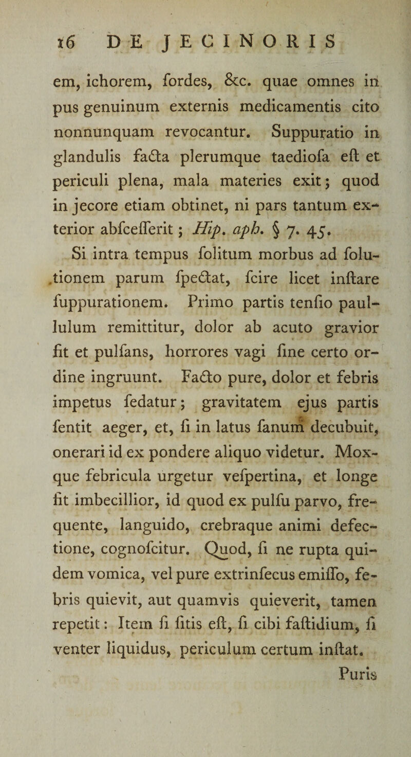 em, ichorem, fordes, &amp;c. quae omnes in pus genuinum externis medicamentis cito nonnunquam revocantur. Suppuratio in glandulis fa£ta plerumque taediofa eft et periculi plena, mala materies exit; quod in jecore etiam obtinet, ni pars tantum ex** terior abfcefferit; Hip. aph. § 7. 45. Si intra tempus folitum morbus ad folu- .tionem parum fpe&amp;at, fcire licet inflare fuppurationem. Primo partis tenfio paul- lulum remittitur, dolor ab acuto gravior fit et pulfans, horrores vagi fine certo or¬ dine ingruunt. Fa£to pure, dolor et febris impetus fedatur; gravitatem ejus partis fentit aeger, et, fi in latus fanum decubuit, onerari id ex pondere aliquo videtur. Mox- que febricula urgetur vefpertina, et longe iit imbecillior, id quod ex pulfu parvo, fre- quente, languido, crebraque animi defec¬ tione, cognofcitur. Quod, fi ne rupta qui¬ dem vomica, vel pure extrinfecus emiffo, fe¬ bris quievit, aut quamvis quieverit, tamen repetit: Item fi litis eft, fi cibi faftidium, fi venter liquidus, periculum certum inflat. Puris