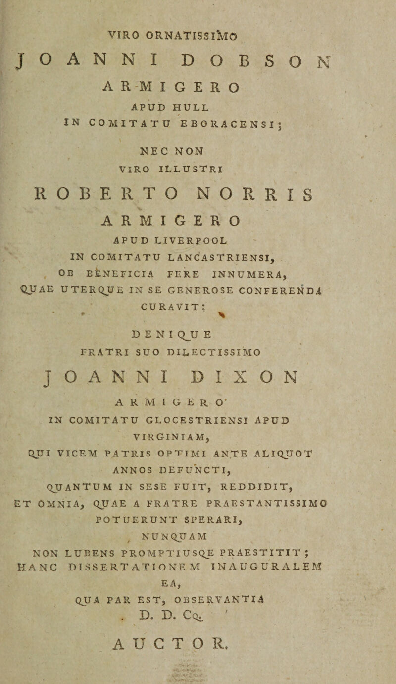 VIRO ornatissimo JOANNI DOBSON A R -M I GERO APUD HULL / IN COMITATU EBORACENSI; NEC NON VIRO ILLUSTRI ROBE R.T O N O R R I S ARMIGERO APUD LIVERPOOL IN COMITATU LANCASTRIENSI, , OE EfeNEFICIA FERE INNUMERA, QUAE UTERQUE IN SE GENEROSE CONFEREND.4 CURAVIT : DENI Q^U E FRATRI SUO DILECTISSIMO JOANNI DIXON ARMIGERO’ IN COMITATU GLOCESTRIENSI APUD VIRGINIAM, QJJI VICEM PATRIS OPTIMI ANTE ALIQUOT ANNOS DEFUNCTI, QUANTUM IN SESE FUIT, REDDIDIT, ET omnia, QUAE A FRATRE P R A E S T AN TIS SI M O POTUERUNT SPERARI, NUNQUAM NON LUBENS PROMPTIUSQE PRAESTITIT; HANC DISSERTATIONEM INAUGURALEM EA, QUA PAR EST, OBSERVANTIA . D. D. Coi ' AUCTOR.