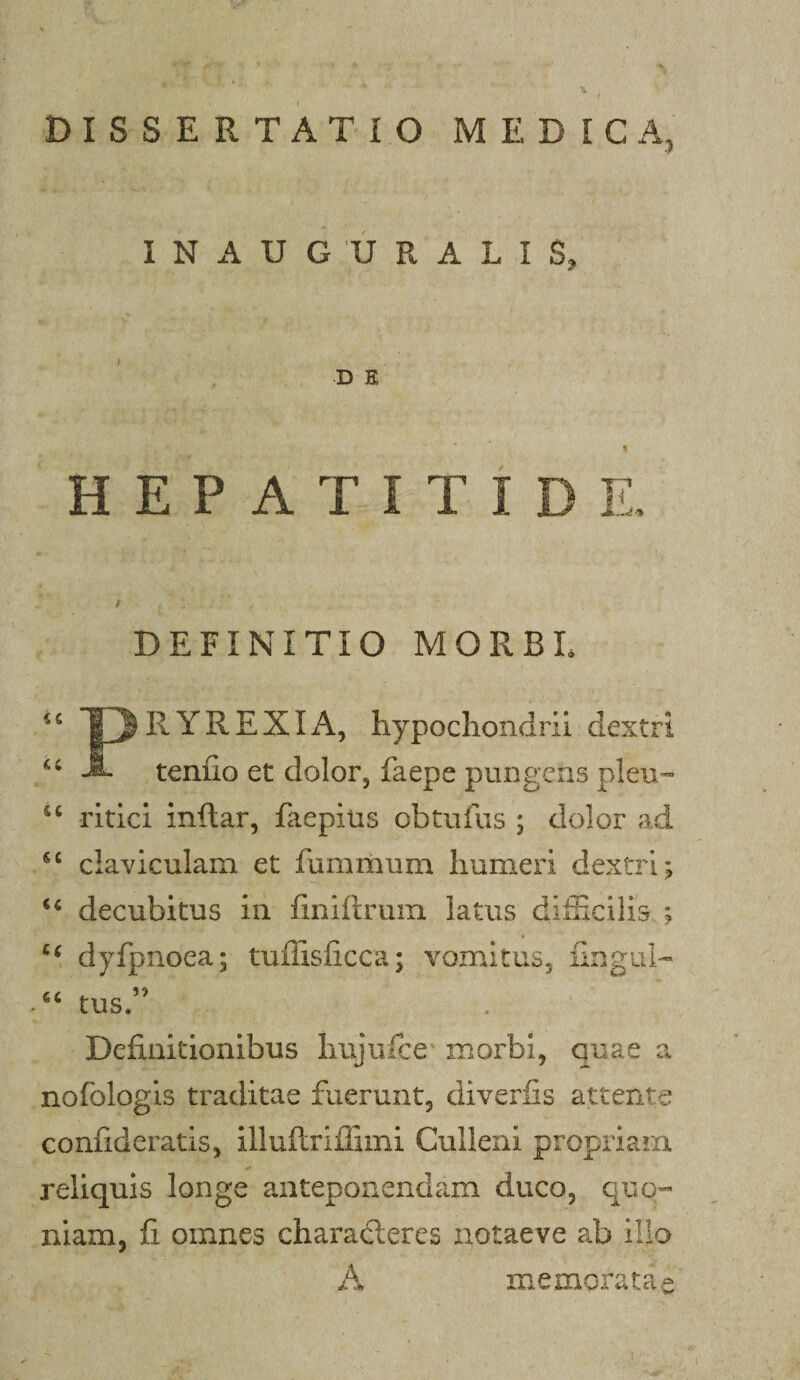 I N A U G U R A L I S, D E HEPATITIDE, A DEFINITIO MORBL PRYREXIA, hypochondrii dextri tenfio et dolor, faepe pungens pleu-» ritici inftar, faepius obtufus ; dolor ad claviculam et fummum humeri dextri; decubitus in finiftrum latus dilEcilis ; dyfpnoea; tuffisficca; vomitus, ilngul- tus.” Definitionibus liujufce morbi, quae a nofblogis traditae fuerunt, diverfis attente confideratis, illuftrifiimi Culleni propriam reliquis longe anteponendam duco, quo^- niam, fi omnes charadleres iiotaeve ab illo A memoratae