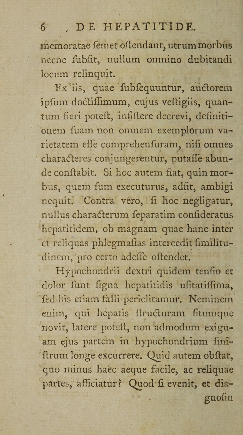 \ / 6 , DE HEPATITIDE. memoratae femet oftendant, utrum morbus necne lubfit, nullum omnino dubitandi locum relinquit. Ex iis, quae fubfequuntur, au6lorem ipfum docliffimum, cujus veftigiis, quan¬ tum fieri potefl, infiflere decrevi, definiti¬ onem fuam non omnem exemplorum va¬ rietatem effe comprehenfaram, nifi omnes cliaradleres conjungerentur, putafTe abun¬ de conflabit. Si hoc autem fiat, quin mor¬ bus, quem fum executurus, adfit, ambigi nequiti Contra vero, fi hoc negllgatur, nullus characflerum feparatim conhderatus hepatitidem, ob magnam quae hanc inter ct reliquas phlegmafias intercedit fimilitu- dinem, pro certo adefie oflendet. Hypochondrii dextri quidem tenfio et dolor fiint figna hepatitidis ufitatifTima, fed his etiam falli periclitamur. Neminem enim, qui hepatis ftrudluram fitumque novit, latere poteft, non admodum exigu¬ am ejus partem in hypochondrium fini- ftrum longe excurrere. Quid autem obftat, quo minus haec aeque facile, ac reliquae partes, afficiatur? Quod fi evenit, et dia- gnofm
