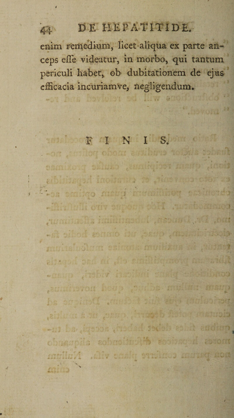i 44 CE tlEPAtiTIDE. enim rfeifteSium, licet*aliqua ex parte an¬ ceps efle videatur, in morbo, qui tantum periculi habet, ob dubitationem de ejus efficacia incuriamVe, negligendum. F I N I S.' . % 4 t