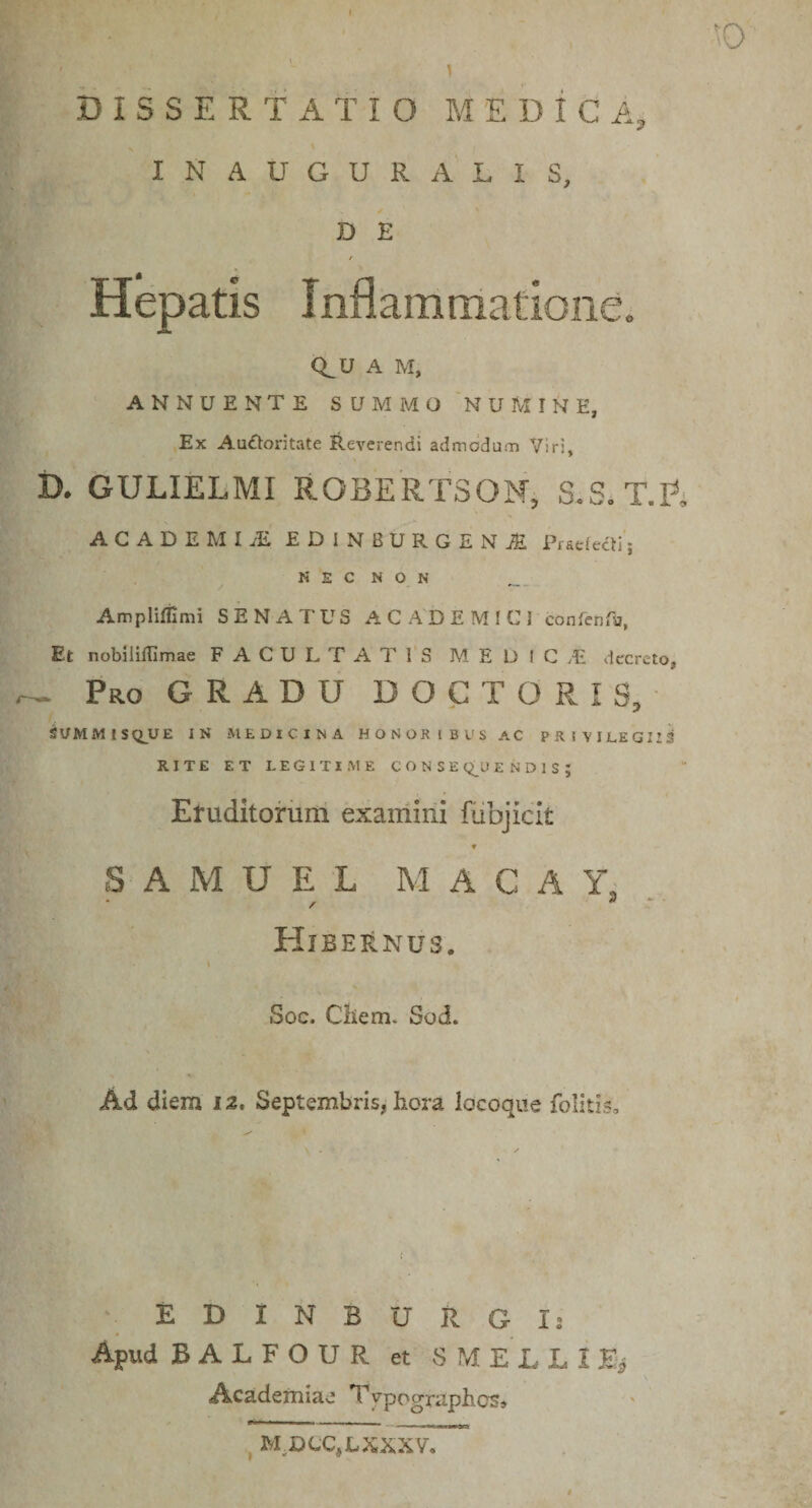 &gt;0 DISSERTATIO M E D i C A, INAUGURATIS, D E r Hepatis Inflammatione^ Q^U A M, ANNUENTE SUMMO NUMINE, Ex Au£toritate Reverendi admodum Viri, D. GULIELMI R0BERT30M, S.S.T.P^ ACADEMIjE EDINBURGENjE Ptsdecfij N E C N O N Ampliffimi SENATUS A C A'D E M I C J confenTa, Et nobiliflimae F A C U L T A T TS M E D I C vE decreto, ~ Pro gradu DOCTORIS, ^UMMISQ^UE IN MEDICINA HONORIBUSAC PRIVILEGIIS! RITE ET LEGITIME C O N S E E N D I S J Etuditorum exairiini fiibjiclt ♦ S A M U E L MACA Y. / 3 - Hibernus. Soc. Chem. Sod. Ad diem 12, Septembris, hora locoqite folitis. EDINBURGIs Apud BALFOUR et S^dELLIH*^ Academiae Typographes» ^ M^UCCjLXXXV,