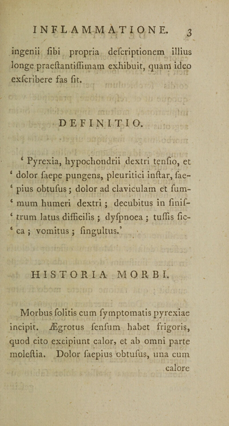 \ — - ' - t V V / .ingenii fibi propria dercriptionem illius longe praeftantiilimarn exhibuit, .qnam ideo exfcribere fas fit. DEFINITIO. ‘ Pyrexia, hypochondrii dextri tenfio, et ‘ dolor faepe pungens, pleuritici inftar, fae- ‘ pius obtufus; dolor ad claviculam et fum- ‘ mum humeri dextri ; decubitus in finif- ‘ trum latus difficilis ; dyfpnoea ; tuffis fic- ‘ ca ; vomitus ; fingultus.’ \ HISTORIA MORBI. Morbus folitis cum fymptomatis pyrexlae t incipit. jEgrotus fenfum habet frigoris, quod cito excipiunt calor, et ab omni parte moleftia. Dolor faepius obtufus, una cum • » calore