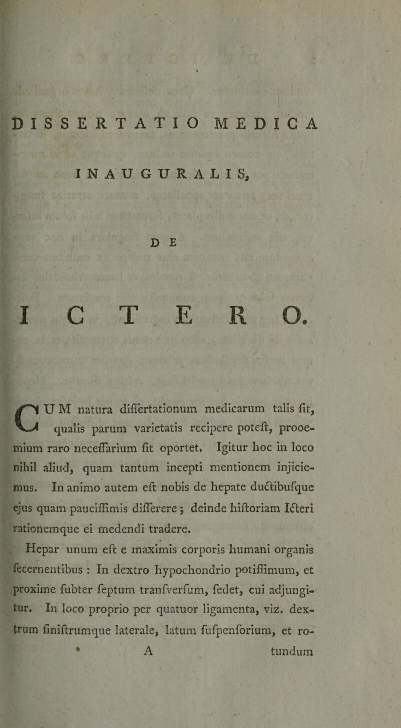 INAUGURALIS, D E ICTERO. U M natura diftertationum medicarum talis fit, qualis parum varietatis recipere poteft, prooe¬ mium raro neceffarium fit oportet. Igitur hoc in loco nihil aliud, quam tantum incepti mentionem injicie¬ mus. In animo autem eft nobis de hepate du&amp;ibufque ejus quam pauciffimis difterere 5 deinde hiftoriam IdEeri rationemque ei medendi tradere. Hepar unum eft e maximis corporis humani organis fecernentibus : In dextro hypochondrio potillimum, et proxime lubter feptum tranfverfum, fedet, cui adjungi¬ tur. In loco proprio per quatuor ligamenta, viz. dex¬ trum finiftrumque laterale, latum fufpenforium, et ro- A tundum