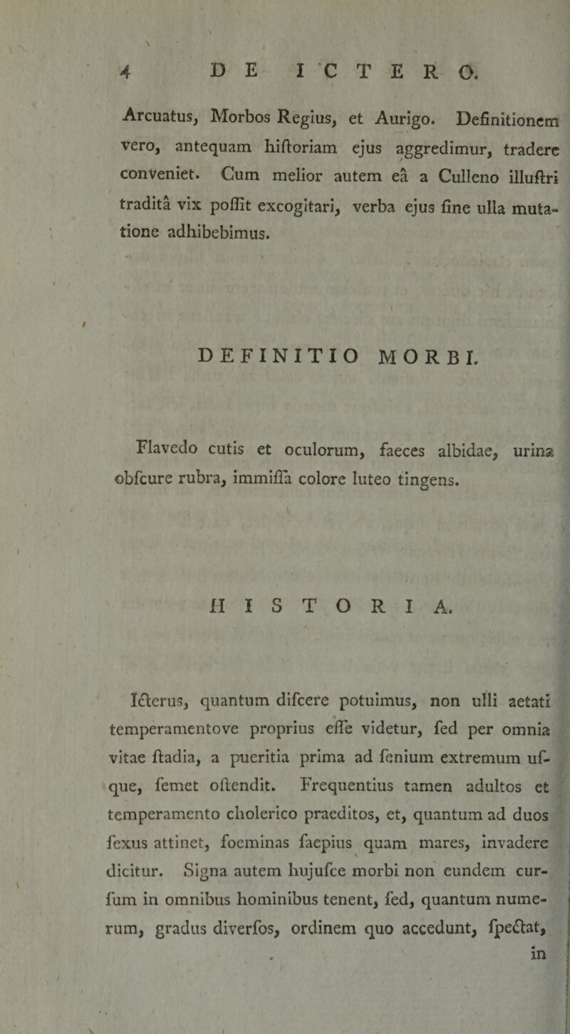 \ 4 DE ICTERO. Arcuatus, Morbos Regius, et Aurigo. Definitionem vero, antequam hiftoriam ejus aggredimur, tradere conveniet. Cum melior autem ea a Culleno illuftri tradita vix poffit excogitari, verba ejus fine ulla muta¬ tione adhibebimus. i DEFINITIO MORBI. Flavedo cutis et oculorum, faeces albidae, urina obfcure rubra, immitia colore luteo tingens. HISTORIA. Icterus, quantum difcere potuimus, non ulli aetati »_ temperamentove proprius efie videtur, fed per omnia vitae ftadia, a pueritia prima ad fenium extremum uf- que, femet otiendit. Frequentius tamen adultos et temperamento cholerico praeditos, et, quantum ad duos fexus attinet, foeminas faepius quam mares, invadere dicitur. Signa autem hujufce morbi non eundem cur- fum in omnibus hominibus tenent, fed, quantum nume¬ rum, gradus diverfos, ordinem quo accedunt, fpe&amp;at, in v