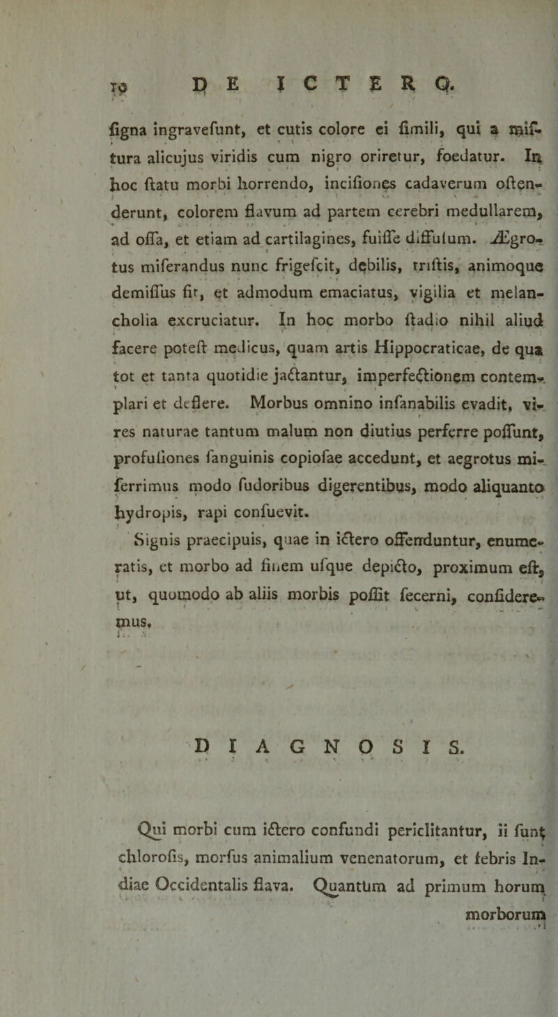 figna ingravefunt, et cutis colore ei fimili, qui a mif» ► ' *1 ' * - ' *. tura alicujus viridis cum nigro oriretur, foedatur. Ira. hoc flatu morbi horrendo, incifiones cadaverum often- •1 • ■ ' ; ' • •• » derunt, colorem flavum ad partem cerebri medullarem, ad offa, et etiam ad cartilagines, fuifle diffuium. iEgro- tus miferandus nunc frigefcit, debilis, triftis, animoque ... . ‘ ' * . demiflus fir, et admodum emaciatus, vigilia et melan¬ cholia excruciatur. In hoc morbo ftadio nihil aliud facere poteft medicus, quam artis Hippocraticae, de qua 4 ' • i , • ‘ . J tot et tanta quotidie ja&amp;antur, imperfe&amp;ionem contem- piari et deflere. Morbus omnino infanabilis evadit, vi¬ res naturae tantum malum non diutius perferre poifunt, profuliones fanguinis copiofae accedunt, et aegrotus mi- ferrimus modo fudoribus digerentibus, modo aliquanto hydropis, rapi confuevit. j » Signis praecipuis, quae in illero offenduntur, enume¬ ratis, et morbo ad finem ufque depidlo, proximum eft, • ' * • * i ut, quomodo ab aliis morbis poffit fecerni, confidere- mus. r.. . &gt; DIAGNOSIS. Qui morbi cum i&amp;ero confundi periclitantur, ii fun$ - ' ' * 1 s *. chlorofls, morfus animalium venenatorum, et febris In¬ diae Occidentalis flava. Quantum ad primum horum morborum .M