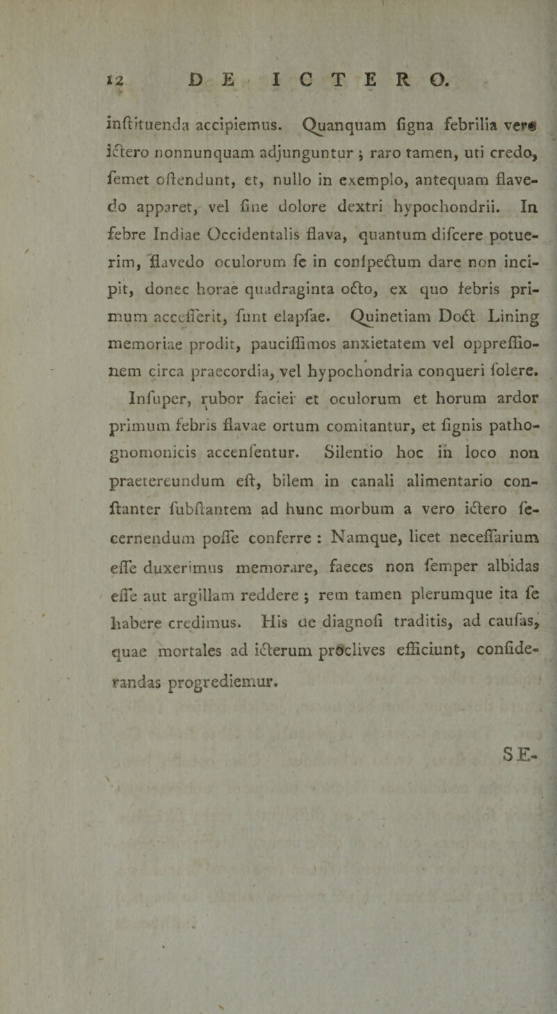 inftituenda accipiemus. Quanquam figna febrilia ver« ictero nonnunquam adjunguntur \ raro tamen, uti credo, femet oftendunt, et, nullo in exemplo, antequam flave- do apparet, vel fine dolore dextri hypochondrii. In febre Indiae Occidentalis flava, quantum difcere potue¬ rim, flavedo oculorum fe in conlpectum dare non inci¬ pit, donec horae quadraginta o6to, ex quo febris pri¬ mum acccflerit, funt elapfae. Quinetiam Do&amp; Lining memoriae prodit, pauciflimos anxietatem vel oppreffio- 0 nem circa praecordia, vel hypochondria conqueri folere. Infuper, rubor faciei et oculorum et horum ardor primum febris flavae ortum comitantur, et flgnis patho- gnomonicis accenfentur. Silentio hoc in loco non praetereundum eft, bilem in canali alimentario con- ftanter fubftantem ad hunc morbum a vero i£tero fie- cernendum pofle conferre : Namque, licet neceflarium efle duxerimus memorare, faeces non femper albidas efle aut argillam reddere ; rem tamen plerumque ita fe habere credimus. His ue diagnofi traditis, ad caufas, quae mortales ad i&amp;erum proclives efficiunt, confide- randas progrediemur. SE-