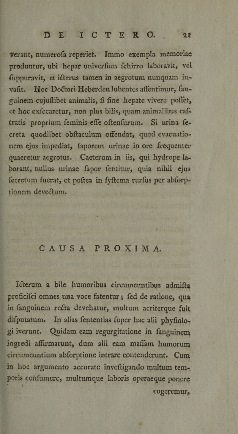 ierant, numerofa reperiet. Immo exempla memoriae produntur, ubi hepar univerfum fchirro laboravit, vel fuppuravit, et ifterus tamen in aegrotum nunquam in- vafit. Hoc Dolori Heberden lubentes affentimur, fan- guinem cujuffibet animalis, fi fine hepate vivere poffet, et hoc exfecaretur, non plus bilis, quam animalibus caf. tratis proprium feminis efTc oftenfurum. Si urina fe- i creta quodlibet obftaculum offendat, quod evacuatio¬ nem ejus impediat, faporem urinae in ore frequenter quaeretur aegrotus. Caeterum in iis, qui hydrope la¬ borant, nullus urinae fapor fentitur, quia nihil ejus fecretum fuerat, et poftea in fyfiema rurfus per abforp- tionem devexum. CAUSA PROXIMA. Icterum a bile humoribus circumeuntibus admifta proficifci omnes una voce fatentur; fed de ratione, qua in fanguinem refla devehatur, multum acriterque fuit difputatum. In alias fententias fuper hac alii phyfiolo-* gi iverunt. Quidam eam regurgitatione in fanguinem ingredi affirmarunt, dum alii eam maffam humorum circumeuntium abforptione intrare contenderunt. Cum in hoc argumento accurate inveftigando multum tem-. poris confumere, multumque laboris operaeque ponere? - &gt; ' cogeremur»