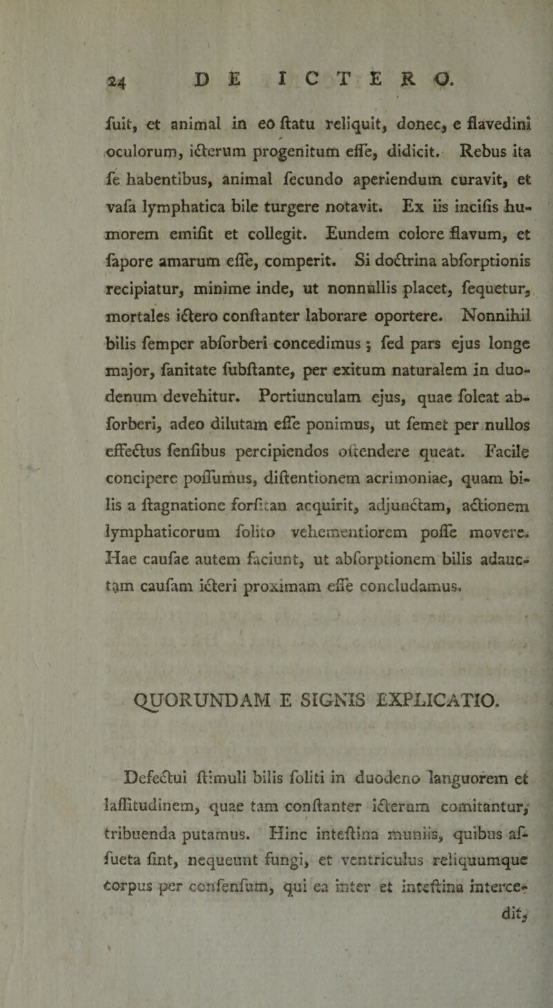 24 DE ICTERO. fuit, et animal in eo ftatu reliquit, donec, e flavedini oculorum, i£terum progenitum ede, didicit. Rebus ita fe habentibus, animal fecundo aperiendum curavit, et vafa lymphatica bile turgere notavit. Ex iis incilis hu¬ morem emilit et collegit. Eundem colere flavum, et fapore amarum efle, comperit. Si do&amp;rina abforptionis recipiatur, minime inde, ut nonnullis placet, fequetur, mortales iftero conftanter laborare oportere. Nonnihil bilis femper abforberi concedimus ; fed pars ejus longe major, fanitate fubftante, per exitum naturalem in duo¬ denum devehitur. Portiunculam ejus, quae foleat ab¬ forberi, adeo dilutam efle ponimus, ut femet per nullos effe&amp;us fenlibus percipiendos oitendere queat. Facile concipere poflumus, diftentionem acrimoniae, quam bi¬ lis a ftagnatione forfttan acquirit, adjunctam, adtionem lymphaticorum folito vehementiorem pofle movere. Hae caufae autem faciunt, ut abforptionem bilis adauc¬ tam caufam icteri proximam efle concludamus. QUORUNDAM E SIGNIS EXPLICATIO. Defectui flimuli bilis foliti in duodeno languorem et laffitudinem, quae tam conftanter icterum comitantur, tribuenda putamus. Hinc inteftina mimiis, quibus af- fueta ftnt, nequeunt fungi, et ventriculus reliquumque Corpus per ccnfenfum, qui ea inter et inteftina interce¬ dit, 1 «