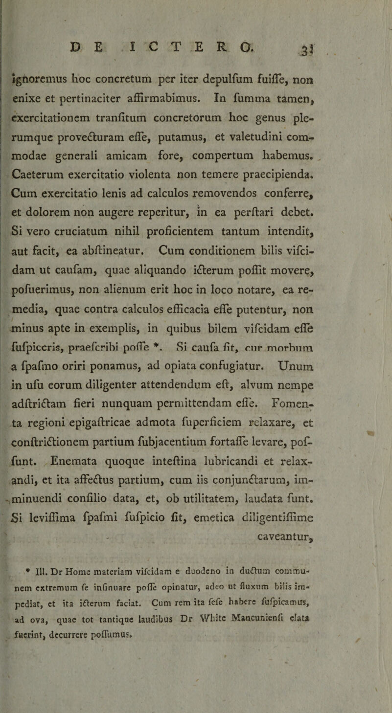 . Ignoremus hoc concretum per iter depulfum fuiffie, non j enixe et pertinaciter affirmabimus. In fumma tamen, | exercitationem tranfitum concretorum hoc genus ple¬ rumque provecturam effie, putamus, et valetudini com¬ modae generali amicam fore, compertum habemus. Caeterum exercitatio violenta non temere praecipienda. Cum exercitatio lenis ad calculos removendos conferre, et dolorem non augere reperitur, in ea perflari debet. Si vero cruciatum nihil proficientem tantum intendit, aut facit, ea abflineatur. Cum conditionem bilis vifci- dam ut caufam, quae aliquando icterum poffit movere, pofuerimus, non alienum erit hoc in loco notare, ea re¬ media, quae contra calculos efficacia effie putentur, non minus apte in exemplis, in quibus bilem vifcidam effie fufpiceris, praefcribi poffie *. Si caufa fit, nir morbum a fpafmo oriri ponamus, ad opiata confugiatur. Unum in ufu eorum diligenter attendendum eft, alvum nempe adftriftam fieri nunquam permittendam effie. Fomen¬ ta regioni epigaftricae admota fuperficiem relaxare, et conftri&amp;ionem partium fubjacentium fortaffie levare, poffi funt. Enemata quoque inteflina lubricandi et relax¬ andi, et ita affe£tus partium, cum iis conjunctarum, im¬ minuendi confilio data, et, ob utilitatem, laudata funt. Si leviffima fpafmi fufpicio fit, emetica diiigentiffime caveantur, * 111. Dr Home materiam vifcidam e duodeno in dufhim commu¬ nem extremum fe infinuare polle opinatur, adeo ut fluxum hilis im¬ pediat, et ita iterum faciat. Cum rem ita fefe habere fufpicamus, ad ova, quae tot tantique laudibus Dr Whitc Mancunienfi elata fuerint, decurrere poflumus.