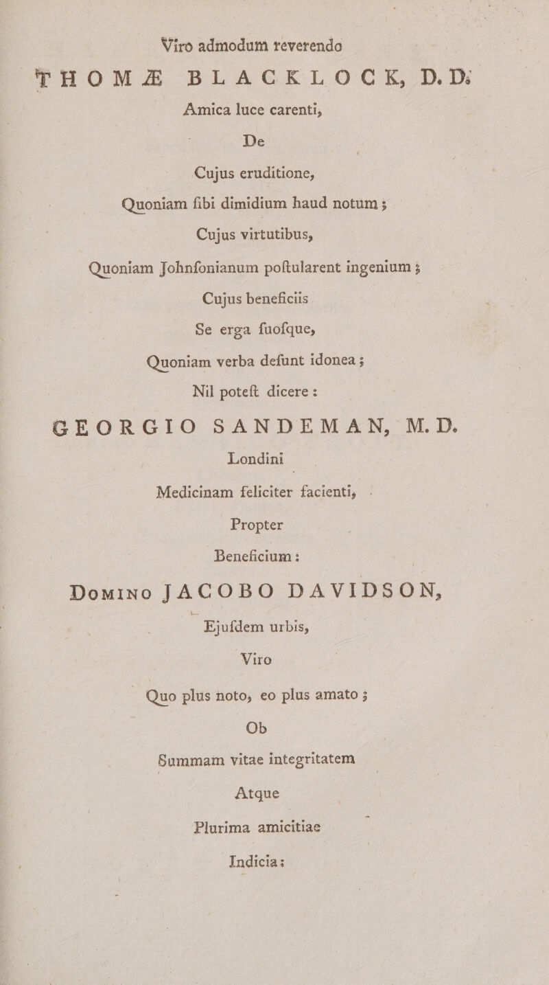 Viro admodum reverendo *r H O M 2B BLACKLOCK, D,K Amica luce carenti, De Cujus eruditione, Quoniam flbl dimidium haud notum; Cujus virtutibus, Quoniam Johnfonianum poftularent ingenium £ Cujus beneficiis Se erga fuofque, Quoniam verba defunt idonea; Nil poteft dicere : GEORGIO SANDEMAN, M. D. Londini Medicinam feliciter facienti, Propter Beneficium: Domino JACOBO DAVIDSON, Ejufdem urbis, Viro Quo plus noto, eo plus amato | Ob Summam vitae integritatem / * i Atque Plurima amicitiae Indicia*