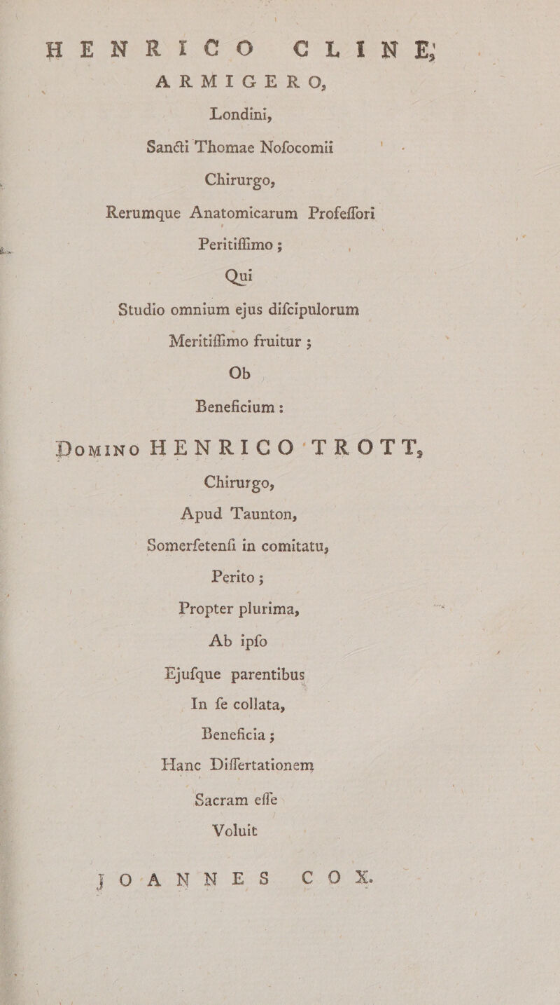 HENRICO GLINE» ARMIGERO, Londini, Sandi Thomae Nofocomii Chirurgo, Rerumque Anatomicarum Profeflbri Peritiffimo; Qui Studio omnium ejus difcipulorum Meritiilimo fruitur ; Ob Beneficium: Domino HENRICO'TROTT, Chirurgo, Apud Taunton, Somerfetenfi in comitatu. Perito; Propter plurima. Ab ipfo Ejufque parentibus In fe collata, Beneficia; Hanc Diflertationem Sacram elle Voluit J O A N N E S C O X,