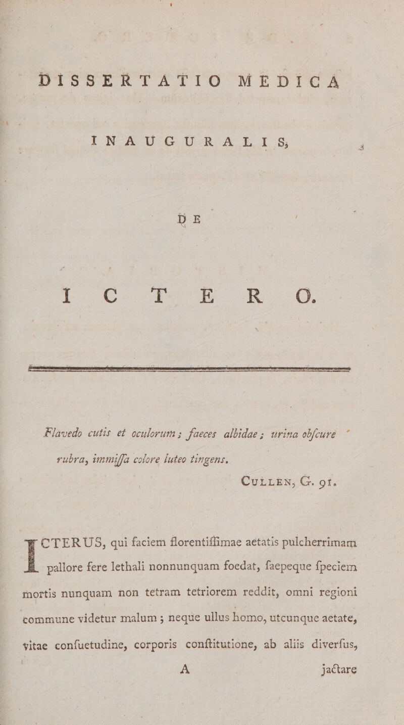 DISSERTATIO MEDICA ' fjlf f.,;C - '■ 'I- f C INAltGURALI Sj Flavedo cutis et oculor uni; faeces albidae j urina obfcure rubra5 immijfa colore luteo tingens. CuLLEN, G. 9I» ICTERUS^ qui faciem florentifiimae aetatis pulcherrimam pallore fere lethali nonnunquam foedat, faepeque fpeciem mortis nunquam non tetram tetriorem reddit, omni regioni commune videtur malum j neque ullus homo, utcunque aetate, Vitae confuetudine, corporis conftitutione, ab aliis diverfus, A jaflare