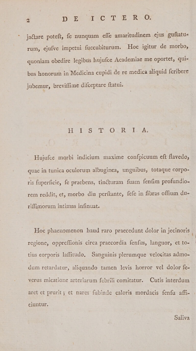 ja£tare poteft, fe nunquam effe amaritudinem ejus guftatu* rum, ejufve impetui fuccubiturum. Hoc igitur de moroo, quoniam obedire legibus hujufce Academiae me oportet, qui¬ bus bonorum in Medicina cupidi cie re medica aliquid fcriheie jubemur, breviffime difceptare flatui. H 1 S T O R I A. Hujufce morbi indicium maxime confpicuum efl fiavedo, quae in tunica oculorum albuginea, unguibus, totaque corpo¬ ris fuperficie, fe praebens, tincturam fuam fentlm profundio¬ rem reddit, et, morbo diu perflante, fefe in fibras offium du- \ riifimorum intimas infinuat. Hoc phaenomenon haud raro praecedunt dolor in jecinoris » regione, oppreflionis circa praecordia fenfus, languor, et to¬ tius corporis lailitudo. Sanguinis plerumque velocitas admo¬ dum retardatur, aliquando tamen levis horror vel dolor fe- verus micatione arteriarum febrili comitatur. Cutis interdum aret et prurit; et nares fubinde caloris mordacis fenfu affi¬ ciuntur. Saliva