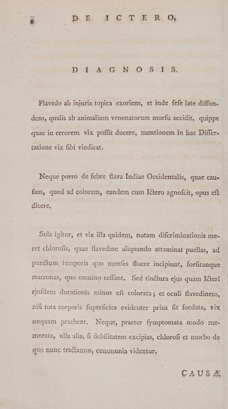 $1 DIAGNOSIS, i Flavedo ab injuria topica exoriens, et inde fefe late diffun¬ dens, qualis ab animalium venenatorum morfu accidit, quippe quae in errorem vix pofiit ducere, mentionem in hac Differ- tatione vix fibi vindicat. Neque porro de febre flava Indiae Occidentalis, quae cau- fam, quod ad colorem, eandem cum Idtero agnofcit, opus eft dicere. Sola igitur, et vix illa quidem, notam difcriminatlonis me» ret chlorofis, quae flavedine aliquando attaminat puellas, ad - A pun£lum temporis quo menfes fluere incipiunt, forfltanque matronas, quo omnino ceflant. Sed tindlura ejus quam Xfteri ejufdem durationis minus eft colorata *, et oculi flavedinem, ni fi. tota corporis fuperficies evidenter prius fit foedata, vix unquam praebent. Neque, praeter fymptomata modo me¬ morata, ulla alia, fi debilitatem excipias, chlorofi et morbo ds »guo nunc tradamus, communia videntur.