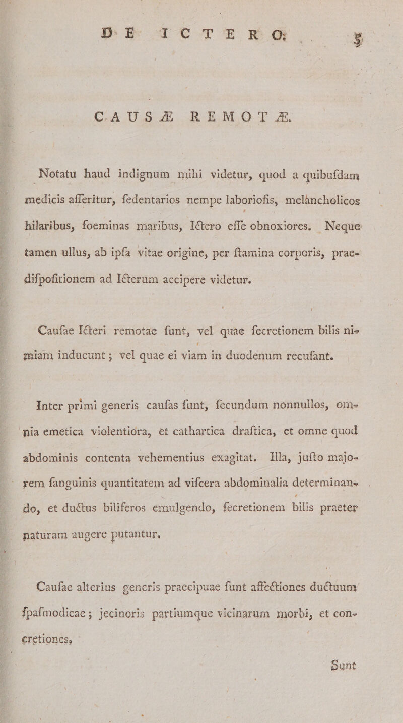 CADSi REMOTI Notatu haud indignum mihi videtur, quod a quibufdam medicis afTeritur, fedentarios nempe laboriofis, melancholicos * i hilaribus, foeminas maribus, Ictero ede obnoxiores. Neque tamen ullus, ab ipfa vitae origine, per flamina corporis, prae- difpofitionem ad I£terum accipere videtur. t Caufae Lfleri remotae funt, vel quae fecretionem bilis nl*? miam inducunt ; vel quae ei viam in duodenum recufant. Inter primi generis caufas funt, fecundum nonnullos, om* pia emetica violentiora, et cathartica drailica, et omne quod abdominis contenta vehementius exagitat. Illa, juflo majo* rem fanguinis quantitatem ad vifcera abdominalia determinan-? do, et du£lus biliferos emulgendo, fecretionem bilis praeter paturam augere putantur. 1 - Caufae alterius generis praecipuae funt afFeftiones du&amp;uum fpafmodicae; jecinoris partiumque vicinarum morbi, et con« . » cretiones.