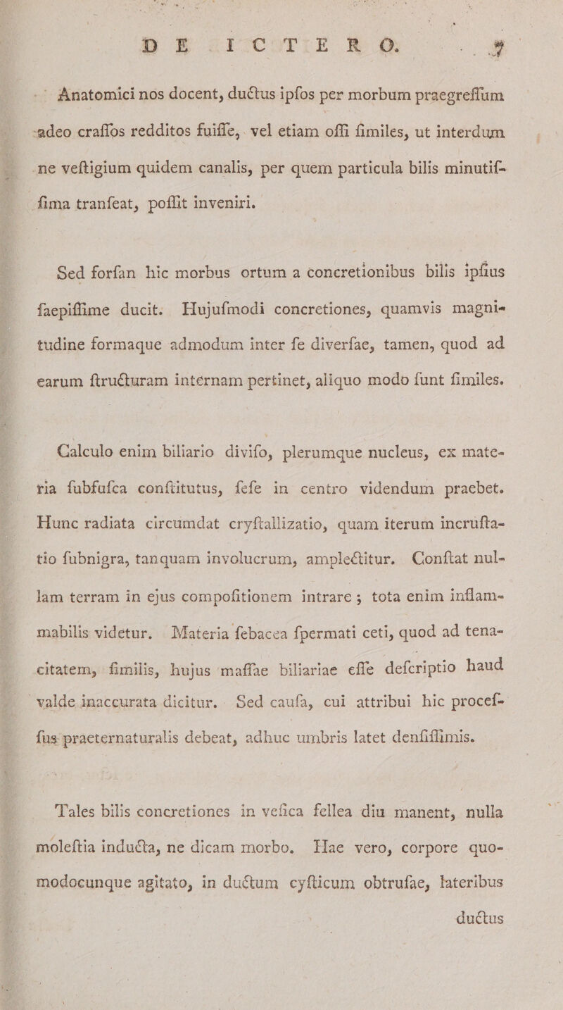 Anatomici nos docent, duCtus ipfos per morbum praegrefTum adeo crafibs redditos fuiiTe, vel etiam olli fimiles, ut interdum ne veftigium quidem canalis, per quem particula bilis minutif- fima tranfeat, poffit inveniri. Sed forfan hic morbus ortum a concretionibus bilis ipfius faepifiime ducit. Hujufinodi concretiones, quamvis magni¬ tudine formaque admodum inter fe diverfae, tamen, quod ad earum ftruCturam internam pertinet, aliquo modo funt fimiles. Calculo enim biliario divifo, plerumque nucleus, es mate¬ ria fubfufca confiitutus, fefe in centro videndum praebet. Hunc radiata circumdat cryftallizatio, quam iterum incrufla- tio fubnigra, tanquam involucrum, amplectitur. Conflat nul¬ lam terram in ejus compofitionem intrare ; tota enim inflani¬ mabilis videtur. Materia febacea fpermati ceti, quod ad tena¬ citatem, fimilis, hujus mafiae biliariae efie defcriptio haud valde inaccurata dicitur. Sed caufa, cui attribui hic procefi- fus praeternaturalis debeat, adhuc umbris latet denfifiimis. Tales bilis concretiones in veiica fellea diu manent, nulla moleftia indudta, ne dicam morbo. Hae vero, corpore quo- modocunque agitato, in duCtum cyfticum obtrufae, lateribus ductus