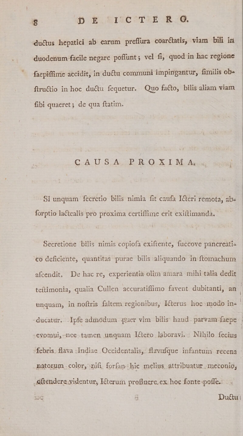 g . DE ICTERO. duttus hepatici ab earum prefliira coarflatis, viam bili in duodenum facile negare poffunt; vel fi, quod in hac regione faepiffime accidit, in du&amp;u communi impingantur, fimilis ob- ftruclio in hoc ductu lequetur. C^uo fafto, bilis aliam viam fibi quaeret; de qua ftatim. CAUSA PROXIMA. ^ ‘ SI unquam fecretio bilis nimia fit caufa Icteri remota, ab» forptio laftealis pro proxima certifiime erit exiftimanda. Secretione bilis nimis copiofa exiftente, fuccove pancreati¬ co deficiente, quantitas purae bilis aliquando in ftomachum afcendit. De hac re, experientia olim amara mihi talia dedit ‘ ■ tefttmonia, qualia Cullen accuratiffimo favent dubitanti, an unquam, in noflris faltem regionibus, I&amp;erus hoc modo in¬ ducatur. Ipfe admodum -puer vim bilis haud parvam faepe evomui* nec tamen unquam Iftero laboravi. Nihilo fecius febris flava Indiae Occidentalis, flavufque infantum recens natorum color, nifi foriam hic melius attribuatur meconio, offendere videntur, Icterum profluere, ex hoc fonte poffe. 33C d Duftu