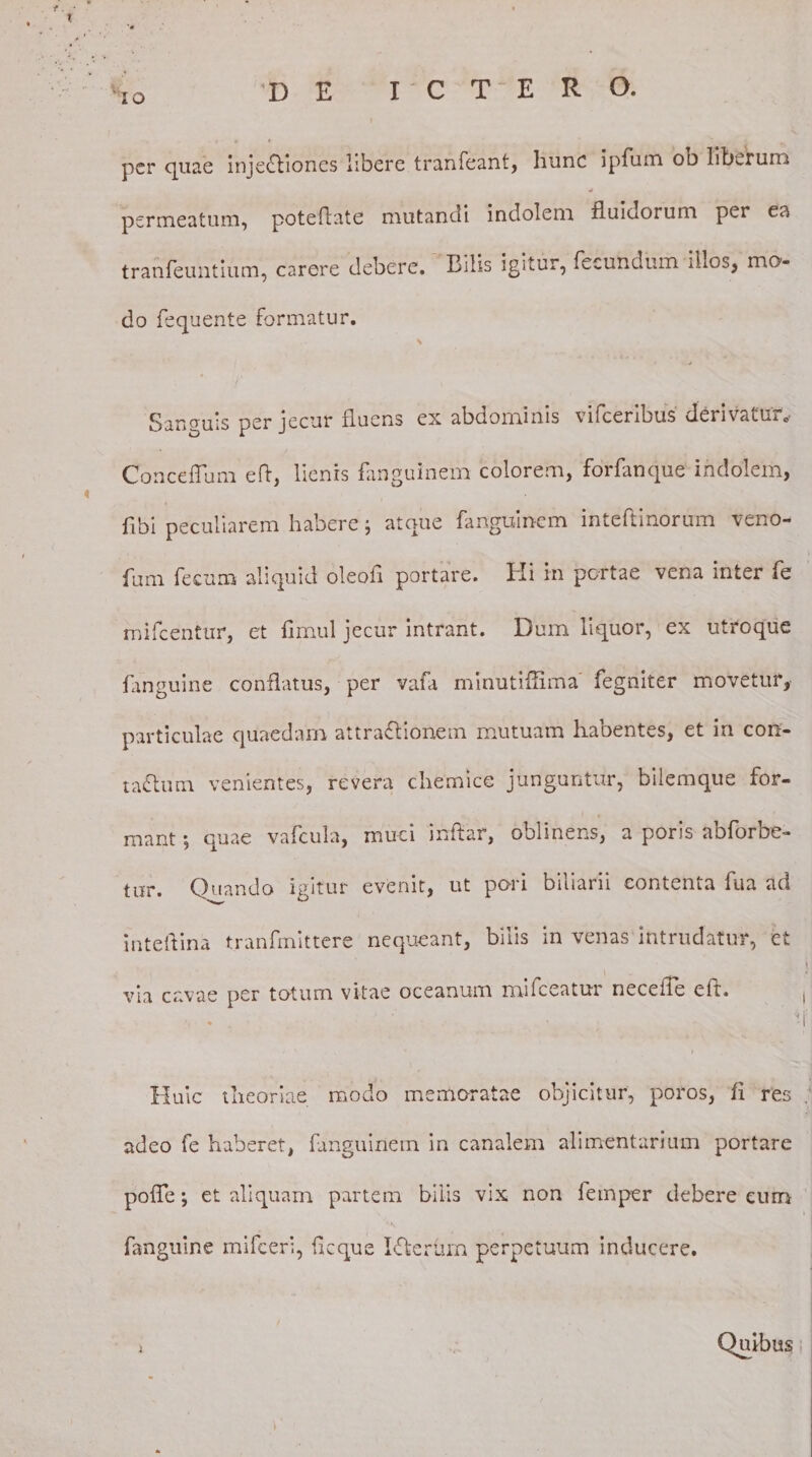 'IO per quae injectiones libere tranfeant, hunc ipfum od liberum permeatum, poteflate mutandi indolem fluidorum per ea tranfeuntium, carere debere. Bilis igitur, fecundum illos, mo¬ do fequente formatur. N Sanguis per jecur fluens ex abdominis vifceribus derivatur.. Conceflum efl, lienis fanguinem colorem, forfanque indolem, fibi peculiarem habere; atque fanguinem inteftinorum veno- fum fecum aliquid oleofl portare. Hi in portae vena inter fe mifcentur, et fimul jecur intrant. Dum liquor, ex utroque fanguine conflatus, per vafa minutiflima fegniter movetur, particulae quaedam attraCtionem mutuam habentes, et in con¬ tactum venientes, revera chemice junguntur, bilemque for¬ mant; quae vafcula, muci inftar, oblinens, a poris abforbe- tur. Quando igitur evenit, ut pari biliari! contenta fua ad inteflina tranfmittere nequeant, bilis in venas intrudatur, et via cavae per totum vitae oceanum mifceatur necefle eft. Huic theoriae modo memoratae objicitur, poros, fl res adeo fe haberet, fanguinem in canalem alimentarium portare pofle; et aliquam partem bilis vix non femper debere eum fanguine mifceri, flcque Ifterflm perpetuum inducere. ; Quibus