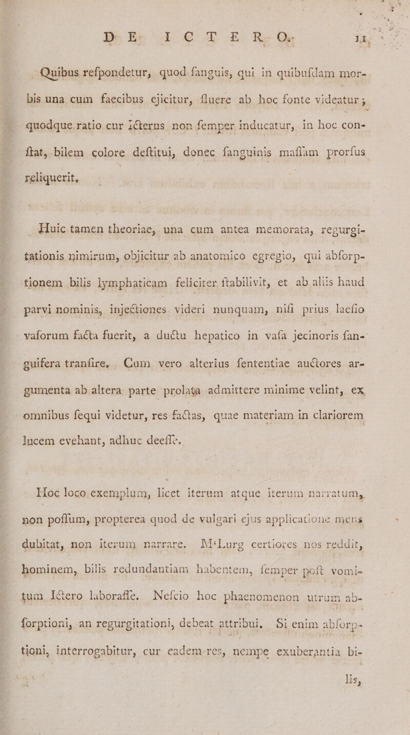 Quibus refpondetur, quod (anguis, qui in quibufdam mor¬ bis una cum faecibus ejicitur, fluere ab hoc fonte videatur \ » quodque ratio cur Idler.us non femper inducatur, in hoc con¬ flat, bilem colore deflitui, donec (anguinis maflarn prorfus reliquerit. Huic tamen theoriae, una cum antea memorata, regurgi¬ tationis iflmlrum, objicitur ab anatomico egregio, qui abforp- tionem bilis lymphaticam feliciter itabiiivit, et ab alus haud parvi nominis, injectiones videri nunquam, nifi prius laeflo vaforum facta fuerit, a duflu hepatico in vafa jecinoris fan- guifera tranflre. Cum vero alterius fententiae auctores ar¬ gumenta ab altera parte prolata admittere minime velint, ex omnibus fequi videtur, res facias, quae materiam in clariorem lucem evehant, adhuc deefltu Hoc loco exemplum, licet iterum atque iterum narratum, non poflum, propterea quod de vulgari ejus applicatione mens dubitat, non iterum narrare. M‘Lurg certiores nos reddit, hominem, bilis redundantiam habentem, femper noft vomi¬ tum Ictero laborafle. Nefcio hoc phaenomenon utrum ab- forptioni, an regurgitationi, debeat attribui. Si enim abforp- tjoni, interrogabitur, cur eadem res, nempe exuberantia bi¬ li.,