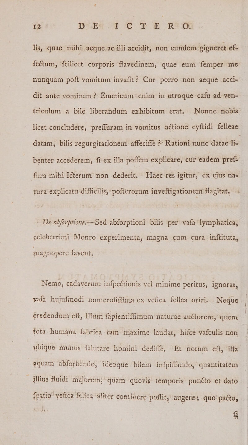 lis, quae mihi aeque ac illi accidit, non eundem gigneret ef¬ fectum, fcilicet corporis flavedinem, quae eum femper me nunquam poli: vomitum invafit ? Cur porro non aeque acch dit ante vomitum ? Emeticum enim in utroque cafu ad ven¬ triculum a bile liberandum exhibitum erat. Nonne nobis licet concludere, preffuram in vomitus a£tione cyftidi felleae datam, bilis regurgitationem affeciffie ?- Rationi nunc datae li¬ benter accederem, 11 ex illa poffem explicare, cur eadem pref- fura mihi Icterum non dederit. Haec res igitur, ex ejus na¬ tura explicatu difficilis, pofterorum inveftigationem flagitat. De nbforptione.—Sed abforptioni bilis per vafa lymphatica* celeberrimi Monro experimenta, magna cum cura inflituta, i magnopere favent. Nemo, cadaverum infpe&amp;ionis vel minime peritus, ignorat, vafa hujufmodi numerofiffima ex vefica fellea oriri. Neque credendum efl, Illum fapientiflimum naturae audiorem, quem tota humana fabrica tam maxime laudat, hifce vafculis non ubique munus falutare homini dediffe. Et notum efl, illa aquam abio^bendo, ideoque bilem infpiffando, quantitatem illius fluidi majorem, quam quovis temporis punfto et dato fpatio vefica fellea aliter continere poffit, augere; quo pacfo,