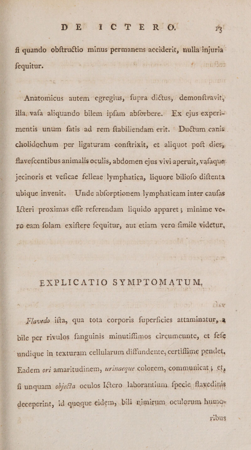 n fi quando obftruftio minus permanens acciderit, nulla injuria fequitur. Anatomicus autem egregius, fupra diftus, demonft ravit, illa, vafa aliquando bilem ipfam abforbere. Ex ejus experh mentis unum fatis ad rem fhbiliendam erit. Ductum canis cholidqchum per ligaturam conftrixit, et aliquot poft dies, fiavefcentibus animalis oculis, abdomen ejus vivi aperuit, vafaqw jecinoris et veficae felleae lymphatica, liquore biliofo diftenta ubique invenit. Unde abforptionem lymphaticam inter caufas Uteri proximas efie referendam liquido apparet; minime ve«? eam folam exiftere fequitur, aut etiam vero, fi mile videtur. explicatio symptomatum, '• - - , 1 enor Jtlavedo ifia, qua tota corporis fuperficies attaminatur,^ bile per rivulos fanguinis minutiffimos circumeunte, et fefe undique in texturam cellularum diffundente, cerdffime pendet. Eadem ori amaritudinem, urinaeque colorem, communicat j e.^ fi unquam objeci a oculos Utero laborantium fpccie flayedlrps deceperint, id quoque eidem, bili qi mirum oculorum- humo¬ ribus