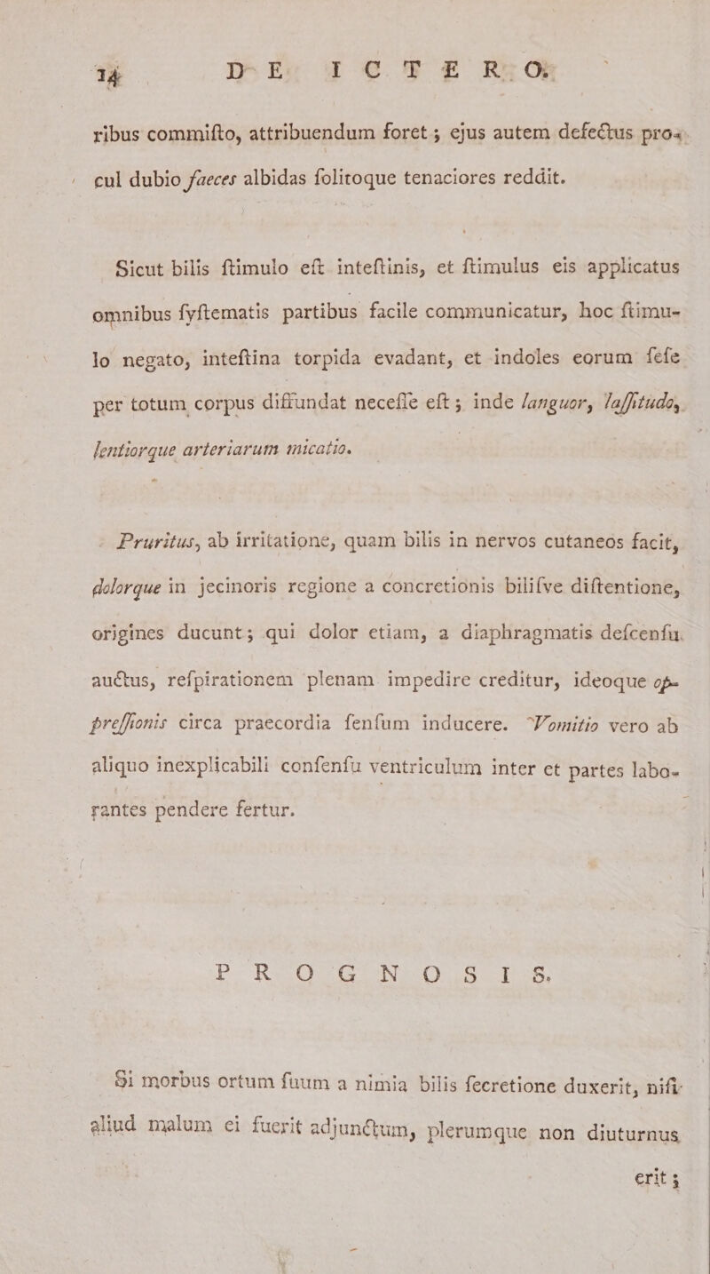 ribus commifto, attribuendum foret *, ejus autem defe&lt;5lus pro* cui dubio faeces albidas foiitoque tenaciores reddit. Sicut bilis {limulo eft intefiinis, et ftimulus eis applicatus omnibus fyflematis partibus facile communicatur, hoc fi imu¬ lo negato, intefiina torpida evadant, et indoles eorum fefe per totum corpus diffundat neceffe eft j inde languor, lajftudo, lentior que arteriarum micatio. Pruritus, ab irritatione, quam bilis in nervos cutaneos facit, dolorque in jecinoris regione a concretionis bilifve diftentione, origines ducunt; qui dolor etiam, a diaphragmatis defcenfu auctus, refpirationem plenam impedire creditur, ideoque op» prejfionis circa praecordia fenfum inducere. 'Vomitio vero ab aliquo inexplicabili confenfu ventriculum inter et partes labo¬ rantes pendere fertur. P R O G N OSIS» Si morbus ortum fuum a nimia bilis fecretione duxerit, nifi auud malum ei luerit adju rufium, plerumque non diuturnus erit 5