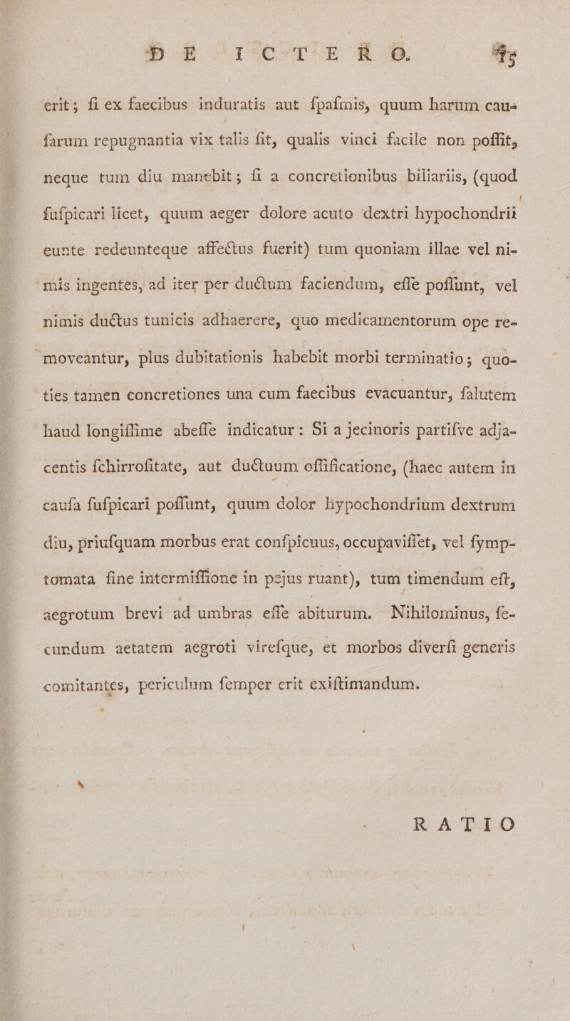 D E I C T E R CX -% erit; fi ex faecibus induratis aut fpafinis, quum harum cau- / farum repugnantia vix talis fit, qualis vinci facile non poflit, neque tum diu manebit; fi a concretionibus biliariis, (quod fufpicari licet, quum aeger dolore acuto dextri hypochondrii eunte redeunteque affedlus fuerit) tum quoniam illae vel ni¬ mis ingentes, ad iter per diufium faciendum, efie poliunt, vel nimis du6lus tunicis adhaerere, quo medicamentorum ope re¬ moveantur, plus dubitationis habebit morbi terminatio; quo¬ ties tamen concretiones una cum faecibus evacuantur, falutem haud longifiime abefie indicatur : Si a jecinoris partifve adja¬ centis fcliirrofitate, aut dudluum ofiificatione, (haec autem in caufa fufpicari pofiunt, quum dolor hypochondrium dextrum diu, priufquam morbus erat confpicuus, occupavifiet, vel fymp- tomata fine intermifllone in pejus ruant), tum timendum eft, » aegrotum brevi ad umbras efie abiturum. Nihilominus, fe¬ cundum aetatem aegroti virefque, et morbos diverfi generis comitantes, periculum femper erit exifiimandum. * s RATIO