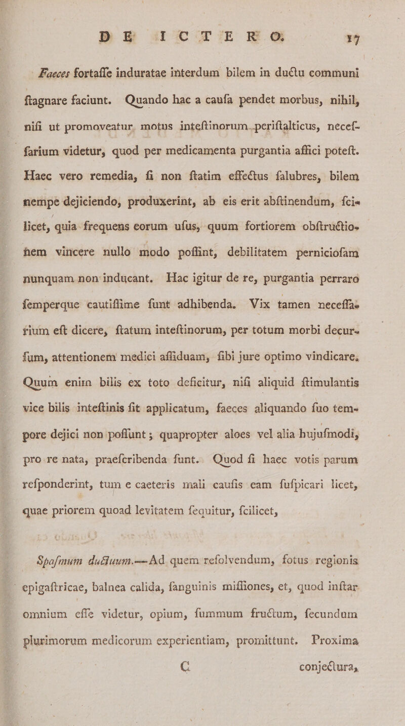 *7 Faeces fortafTe induratae interdum bilem in du6lu communi fiagnare faciunt. Quando liac a caufa pendet morbus, nihil, nifi ut promoveatur motus intefiinorum periftalticus, necef- farium videtur, quod per medicamenta purgantia affici potefl. Haec vero remedia, fi non ftatim effie&amp;us falubres, bilem nempe dejiciendo, produxerint, ab eis erit abftinendum, fci* licet, quia frequens eorum ufus, quum fortiorem obfirudtio* nem vincere nullo modo poffint, debilitatem perniciofam nunquam non inducant. Hac igitur de re, purgantia perraro femperque cautiffime funt adhibenda. Vix tamen necefla* rium efl dicere, ftatum intefiinorum, per totum morbi decur¬ iam, attentionem medici affiduam, fibi jure optimo vindicare», Quum enim bilis ex toto deficitur, nifi aliquid ftimulantis vice bilis inteftinis fit applicatum, faeces aliquando fuo tem- t pore dejici non poffunt; quapropter aloes vel alia bujufmodi, pro re nata, praefcribenda funt. Quod fi haec votis parum yefponderint, tum e caeteris mali caufis eam fufpicari licet, quae priorem quoad levitatem fequitur, fcilicet, Spqfmum dufluum.—Ad quem refolvendum, fotus regionis epigaftricae, balnea calida, fanguinis miffiones, et, quod inftar omnium efie videtur, opium, fummum frmfium, fecundum plurimorum medicorum experientiam, promittunt. Proxima C conje&amp;ura.