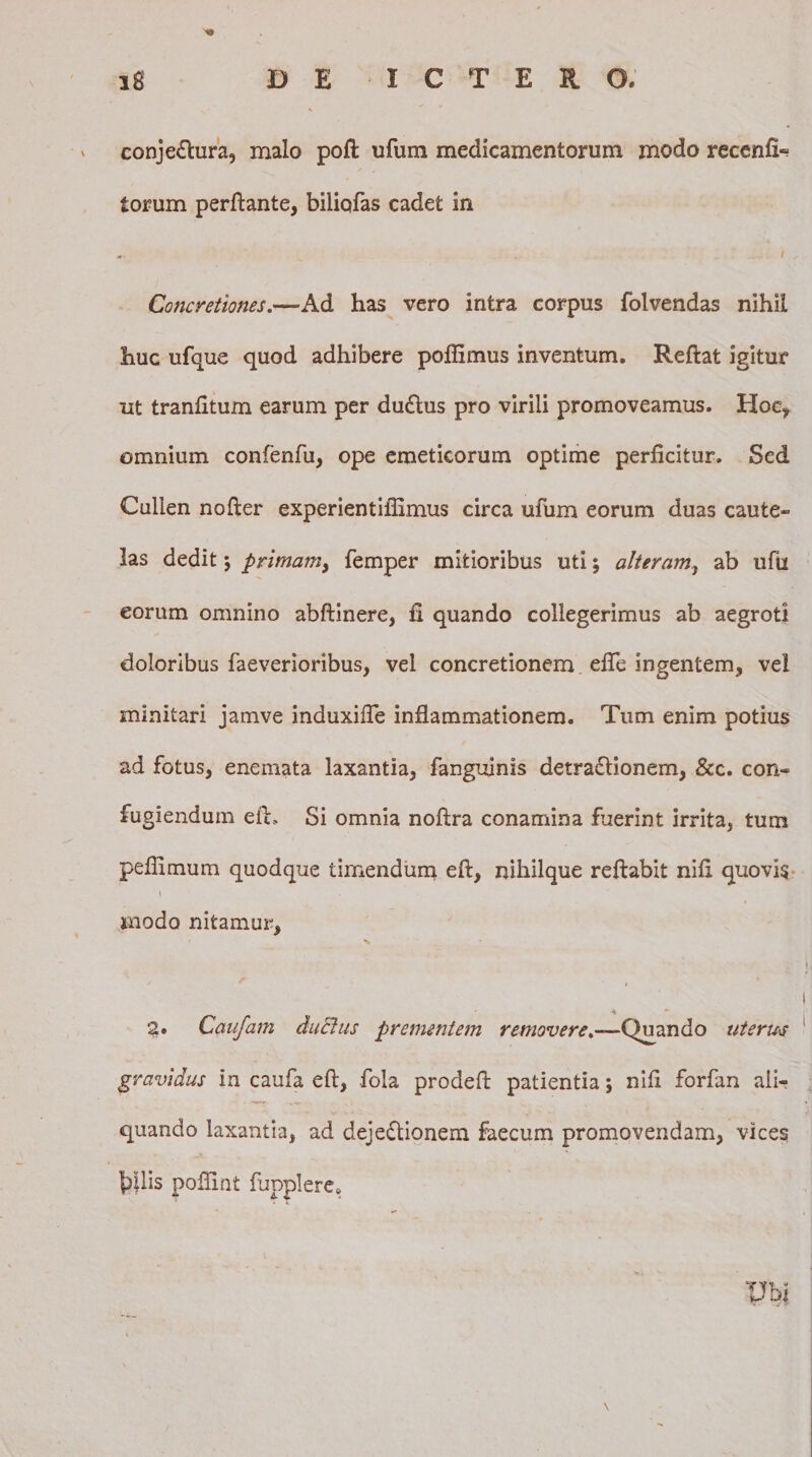 v conjectura, malo pofl ufum medicamentorum modo recenfi- torum perflante, biliofas cadet in - i s Concretiones.—Ad has vero intra corpus folvendas nihil huc ufque quod adhibere poflimus inventum. Reftat igitur ut tranfitum earum per duCtus pro virili promoveamus. Hoc, omnium confenfu, ope emeticorum optime perficitur. Sed Cullen nofier experientiflimus circa ufum eorum duas caute¬ las dedit; primam, femper mitioribus uti; alteram, ab ufu eorum omnino abftinere, fi quando collegerimus ab aegroti doloribus faeverioribus, vel concretionem, efie ingentem, vei minitari jamve induxifte inflammationem. Tum enim potius ad fotus, enemata laxantia, fanguinis detraCtionem, &amp;c. con- fugiendum eft, Si omnia noftra conamina fuerint irrita, tum peflimum quodque timendum eft, nihilque reflabit nifi quovis * modo nitamur, % * 2. Caufam ductus prementem removere.—Quando uterus gravidus in caufa eft, fola prodeft patientia; nifi forfan ali¬ quando laxantia, ad dejectionem faecum promovendam, vices f)Ilis poflint fjpplereo Ubi