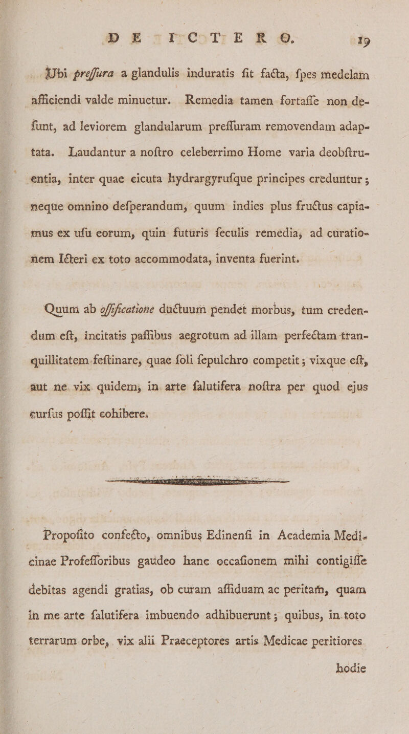 JJfoi prejjura a glandulis induratis iit fadta, fpes medelam afHciendi valde minuetur. Remedia tamen fortafie non de- funt, ad leviorem glandularum prelluram removendam adap¬ tata. Laudantur a noftro celeberrimo Home varia deobftru- entia, inter quae cicuta hydrargyrufque principes creduntur; neque omnino defperandum, quum indies plus fru&amp;us capia¬ mus ex ufu eorum, quin futuris feculis remedia* ad curatio¬ nem I£beri ex toto accommodata, inventa fuerint. ' \ ' t - Quum ab ojfificatione ducluum pendet morbus, tum creden¬ dum eft, incitatis paffibus aegrotum ad illam perfectam tran¬ quillitatem feftinare, quae foli fepulchro competit $ vixque eft* aut ne vix quidem* in arte falutifera noltra per quod ejus curfus po^jt cohibere* Propofito confero, omnibus Edlnenh in Academia Medi* dnae ProfelToribus gaudeo hanc occafionem mihi contigilTe 1 debitas agendi gratias, ob curam affiduam ac peritam, quam in me arte falutifera imbuendo adhibuerunt; quibus, in toto terrarum orbe, vix alii Praeceptores artis Medicae peritiores hodie