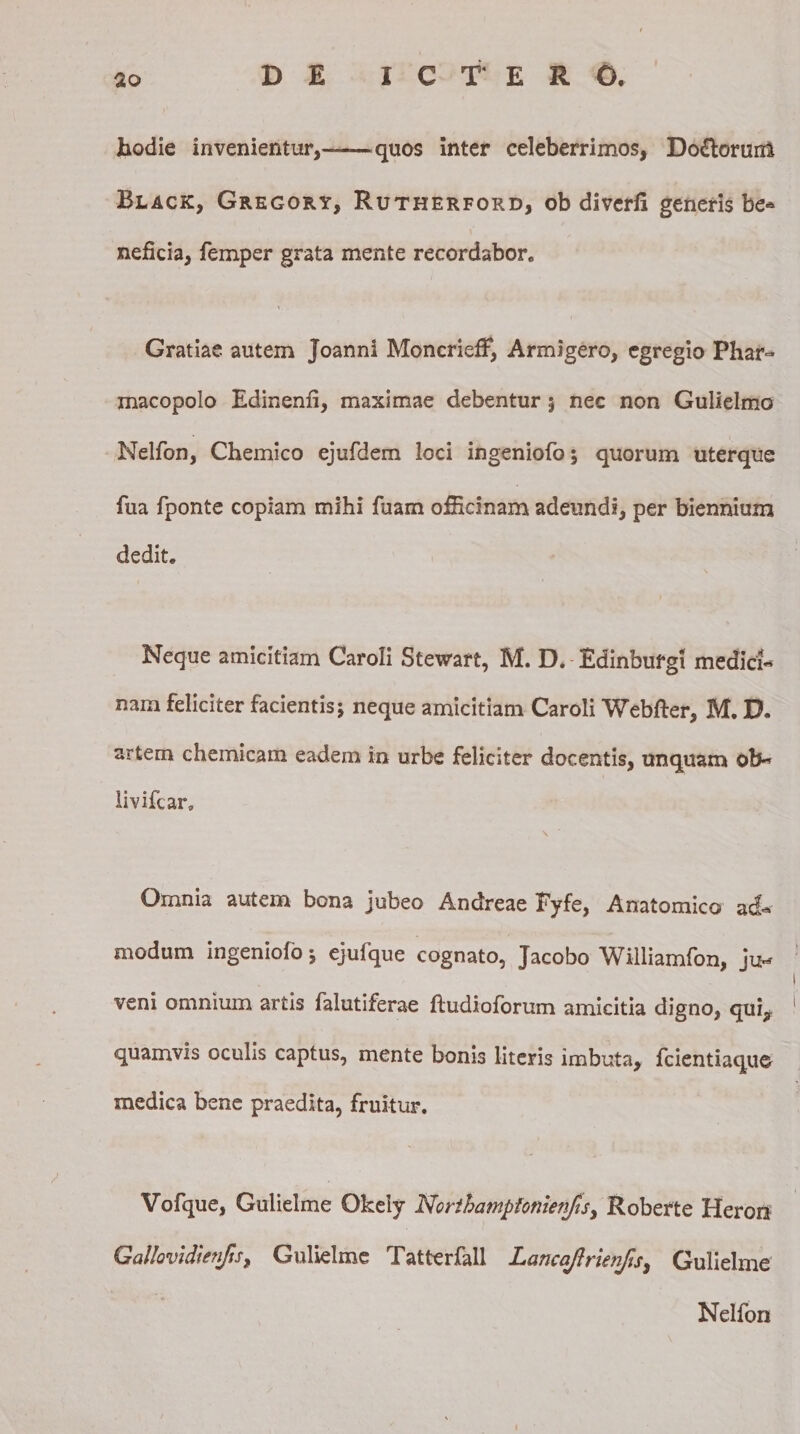 hodie invenientur,-quos inter celeberrimos, Do£torun$ Black, Gregory, Rutherford, ob diverli generis be* neficia, femper grata mente recordabor. Gratiae autem Joanni MoncriefF, Armigero, egregio Phar- macopolo Edinenii, maximae debentur 5 nec non Gulielmo Nelfon, Chemico ejufdem loci ingeniofo; quorum uterque fua fponte copiam mihi fuam ofHcinam adeundi, per biennium dedit. Neque amicitiam Caroli Stewart, M. D. Edinbufgi medici¬ nam feliciter facientis; neque amicitiam Caroli Webfter, M. D. artem chemicam eadem in urbe feliciter docentis, unquam ob- livifcar, \ Omnia autem bona jubeo Andreae Fyfe, Anatomico a&lt;&amp;» modum ingeniofo; ejufque cognato, Jacobo Williamfon, ju- t veni omnium artis falutiferae ftudioforum amicitia digno, qui, 1 quamvis oculis captus, mente bonis literis imbuta, fcientiaque medica bene praedita, fruitur. Vofque, Gulielme Okeiy Northampfonien/ts, Roberte Heron Galhvidwifis, Gulielme Tatterfall Lancaftrwifis, Gulielme Nelfon 1