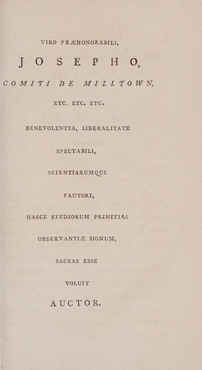 VIRO pr^hqnorabili, J O S E P H O, C 0 M I r I DE MILLTOWN, ETC. ETC, ETC. BENEVOLENTIA, LIBERALITATE &gt; SPECTABILI, SCIENTIARUM QUE FAUTORI, HASCE STUDIORUM PRIMITIAS OBSERVANTIA SIGNUM, SACRAS ESSE VOLUIT \ AUCTOR.