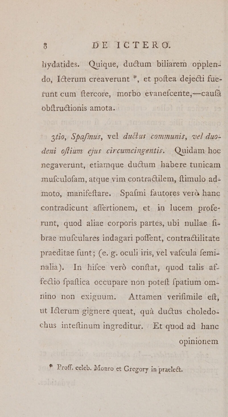 liydatides. Quique, dudlum biliarem opplen- do, Iclerum creaverunt et poftea dejedli fue- * runt cum Itercore, morbo evanefcente,—caufa obdrudlionis amota. 2,tio, Spafmus, vel dii5lu5 conmunis^ vel duo- deni ojlimn ejus circumcingentis. Quidam hoc negaverunt, etiamque duclum habere tunicam mufculofam, atque vim contraclilem, ftimulo ad¬ moto, manifeftare. Spafmi fautores vera hanc contradicunt aflertionem, et in lucem profe¬ runt, quod aliae corporis partes, ubi nullae fi¬ brae mufculares indagari poflent, coritradlilitate praeditae funt; (e. g. oculi iris, vel vafcula femi¬ nalia). In hifce vero conflat, quod talis af¬ fectio fpaflica occupare non potefl fpatium om¬ nino non exiguum. Attamen verifimile efl, ut Iderum gignere queat, qu^ dudus choledo¬ chus inteflinum ingreditur. Et quod ad hanc opinionem Froff. celeb. Monro et Gregory in 'praeledl. t