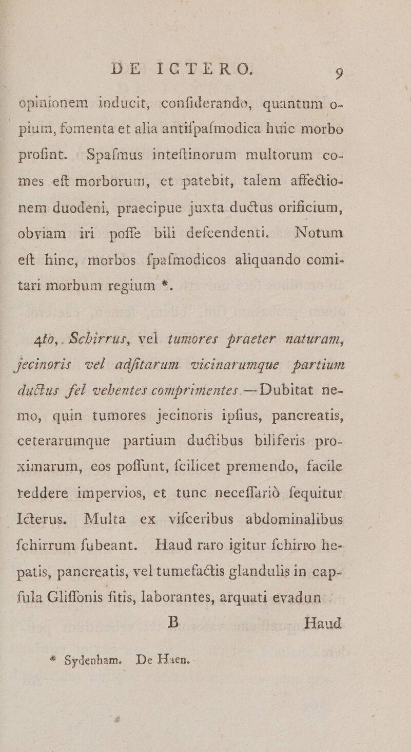 opinionem inducit, coniiderando, quantum o- pium, fomenta et alia antifpafmodica huic morbo prohnt. Spafmus inteftinorum multorum co¬ mes eil morborum, et patebit, talem affedio- nem duodeni, praecipue juxta dudus orificium, obviam iri pofie bili defcendenti. Notum eil hinc, morbos fpafmodicos aliquando comi¬ tari morbum regium *. . Schirrus^ vel tumores praeter naturam^ jecinoris vel adjitarum vicinarumque partium diidlus fei vehentes comprimentes,—Dubit^dt ne¬ mo, quin tumores jecinoris ipfius, pancreatis, ceterarumque partium dudibus biliferis pro¬ ximarum, eos poflunt, fcilicet premendo, facile teddere impervios, et tunc necefiario fequitur Idlerus. Multa ex vifceribiis abdominalibus fchirrum fubeant. Haud raro igitur fchirrx) he¬ patis, pancreatis, vel tumefadis glandulis in cap- \ fula Gliflbnis fitis, laborantes, arquati evadun ' B Haud Sydenham. De Haen.