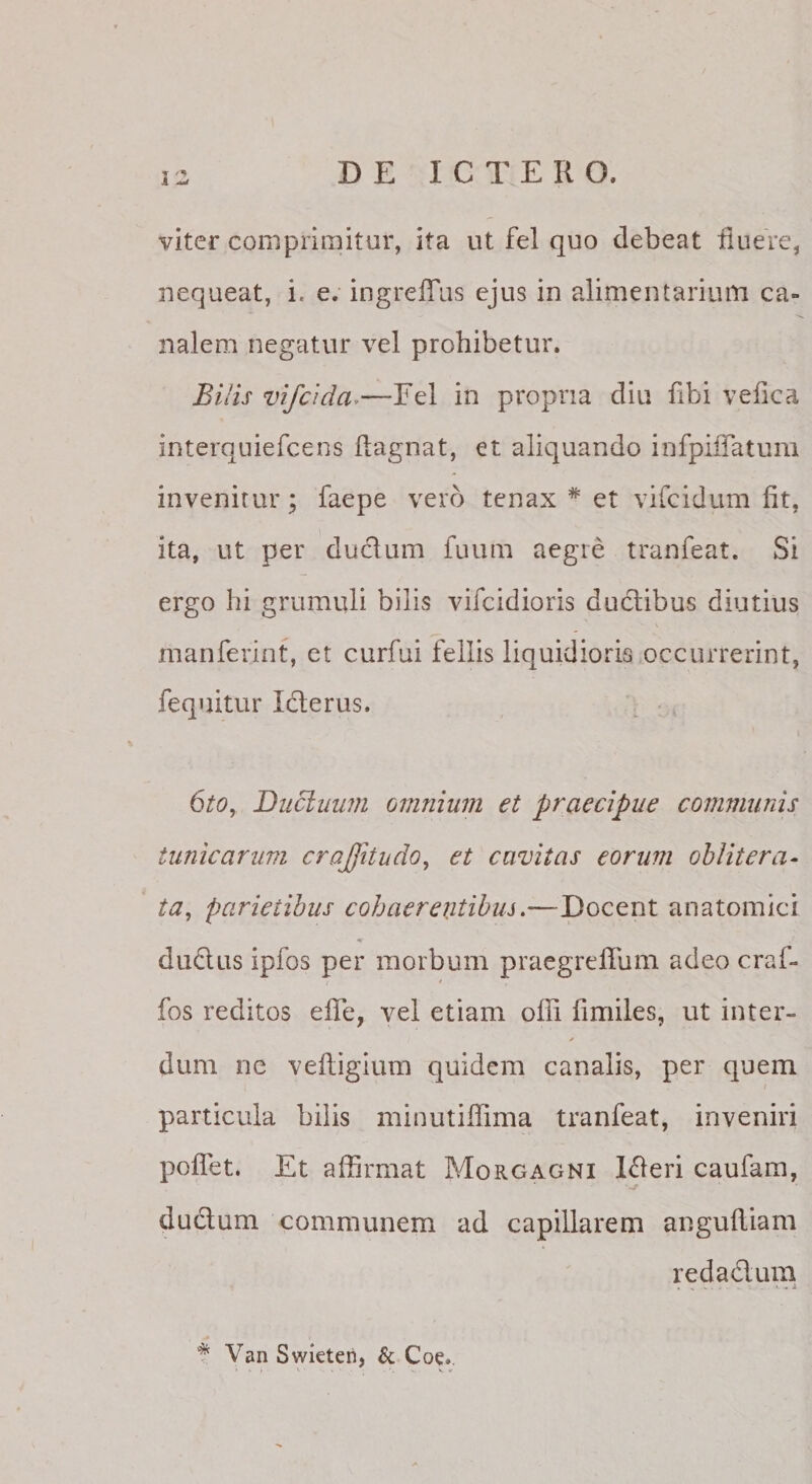 viter comprimitur, ita ut fel quo debeat duere, nequeat, i. e. ingreffus ejus in alimentarium ca¬ nalem negatur vel prohibetur. Bilis vifcida^—Eel in propria diu dbi veiica interquiefcens ftagnat, et aliquando infpilTatum invenitur; faepe vero tenax * et vifcidum fit, ita, ut per duclum fuum aegre tranfeat. Si ergo hi grumuli bilis vifcidioris dudlibus diutius manferint, et curfui fellis liquidioris occurrerint, fequitur Iclerus. ^ , i 6t0y Ducluwn omnium et praecipue communis tunicarum crajfitudo, et cavitas eorum ohlitera- ta, parietibus cohaereiitibus.—Docent anatomici dudus ipfos per morbum praegrefTum adeo craf- fos reditos elTe, vel etiam offi fimiles, ut inter¬ dum nc veftigium quidem canalis, per quem particula bilis minutiffima tranfeat, inveniri poffet. Et affirmat Morgagni l^eri caufam, ductum communem ad capillarem angufliam redadum .... &gt; .X * Van Swieteri, &amp; Coe..