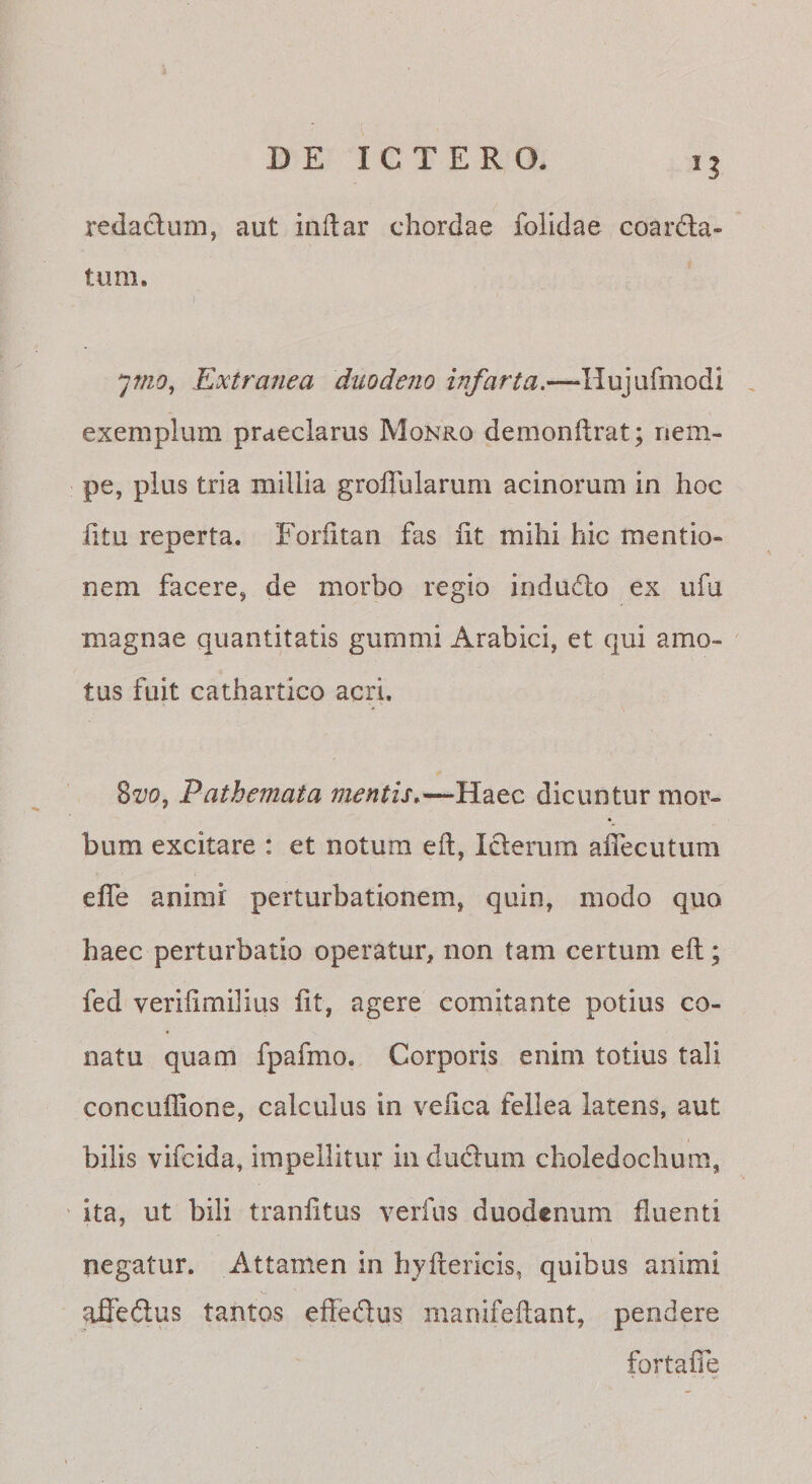 redactum, aut inftar chordae folidae coardla- tum. I ymo, Extranea duodeno infarta,—Hujurmodi . exemplum praeclarus Monro demonftrat; nem¬ pe, plus tria millia groffularum acinorum in hoc litu reperta. Foriitan fas Iit mihi hic mentio¬ nem facere, de morbo regio indudlo ex ufu magnae quantitatis gurnmi Arabici, et qui amo¬ tus fuit cathartico acri. %vo, Pathemata mentis,dicuntur mor¬ bum excitare : et notum eft, Iclerurn alTecutum elTe animi perturbationem, quin, modo quo haec perturbatio operatur, non tam certum efl; fed verilimilius Iit, agere comitante potius co¬ natu quam fpafmo. Corporis enim totius tali concuffione, calculus in velica fellea latens, aut bilis vifcida, impellitur iiiduclum choledochum, ' ita, ut bili tranlitus verfus duodenum fluenti negatur. Attamen in hyllericis, quibus animi afieftus tantos effedus manifeflant, pendere fortalTe