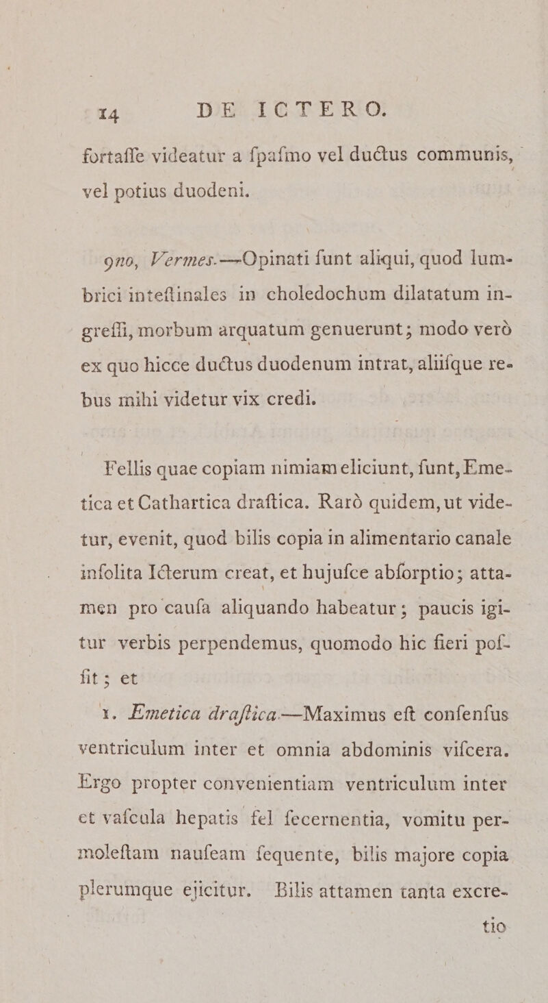 fortafle videatur a fpafmo vel duclus communis, vel potias duodeni. 9/20, Vermes.—Opinati funt aliqui, quod lum¬ brici intedinales in choledochum dilatatum in- greffi, morbum arquatum genuerunt; modo vero ex quo hicce duplus duodenum intrat, aliifque re¬ bus mihi videtur vix credi. I Fellis quae copiam nimiam eliciunt, funt, Eme¬ tica et Cathartica draltica. Raro quidem, ut vide¬ tur, evenit, quod bilis copia in alimentario canale infolita Iclerum creat, et hujufce abforptio; atta- \ men pro caufa aliquando habeatur; paucis igi¬ tur verbis perpendemus, quomodo hic fieri pof- fit; et 'i. Emetica drajlica -—Maximus efl confenfus ventriculum inter et omnia abdominis vifcera. Ergo propter convenientiam ventriculum inter et vafcula hepatis fel fccernentia, vomitu per- moleflam naufeam fequente, bilis majore copia plerumque ejicitur. Bilis attamen tanta excre- tio