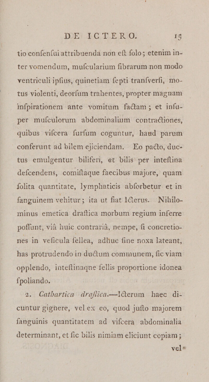 I DE ICTERO. iti t-' tio confenfai attribuenda non efl folo; etenim in¬ ter vomendum, mufcuiarium fibrarum non modo ventriculi ipfius, quinetiam fepti tranfverfi, mo¬ tus violenti, deorfum’tralientes, propter magnam iofpirationem ante vomitum fadlam ; et infu- per mufculorum abdominalium contradiones, quibus vifcera furfum coguntur, haud parum conferunt ad bilem ejiciendam. Eo padio, duc¬ tus emulgentur biliferi, et bilis per intedina defcendens, comiilaque faecibus majore, quam folita quantitate, lymphaticis abforbetur et in 1 fanguinem vehitur; ita ut fiat iderus. Nihilo¬ minus emetica drafiica morbum regium inferre pofiunt, via huic contraria, nempe, fi concretio- k nes in veficula fellea, adhuc fine noxa lateant, has protrudendo in dudum communem, fic viam opplendo, inteftinaqne fellis proportione idonea fpoliando. 2. Catbartica drajlica.—Ideriim haec di¬ cuntur gignere, vel ex eo, quod jufto majorem fanguinis quantitatem ad vifcera abdominalia determinant, et fic bilis nimiam eliciunt copiam; veE /