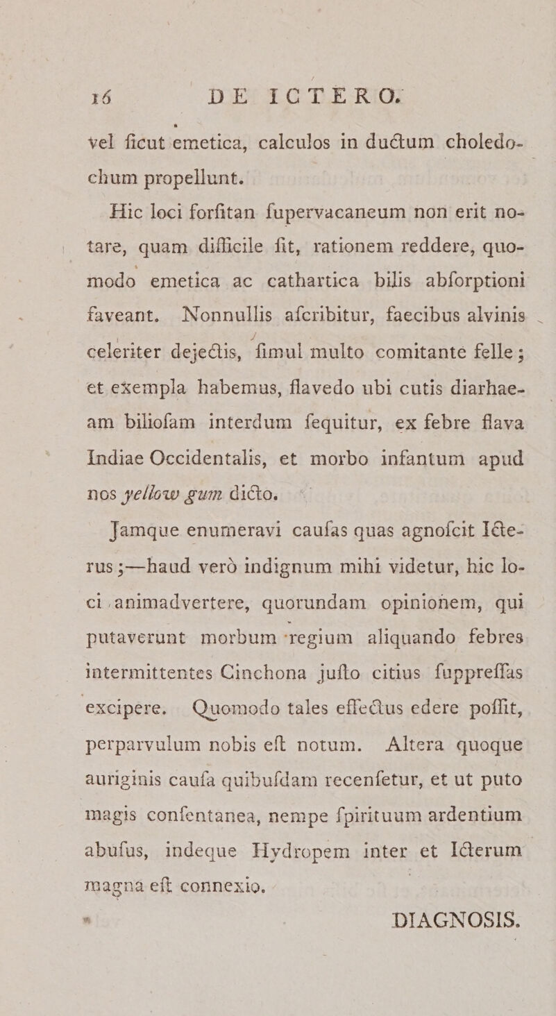 Vel licut emetica, calculos in du6lum choledo¬ chum propellunt. Hic loci forfitan fupervacaneum non erit no¬ tare, quam difficile fit, rationem reddere, quo- % modo emetica ac cathartica bilis abforptioni faveant. Nonnullis afcribitur, faecibus alvinis celeriter dejedis, fimui multo comitante felle; et exempla habemus, flavedo ubi cutis diarhae- am biliofam interdum fequitur, ex febre flava Indiae Occidentalis, et morbo infantum apud nos yeilow gum dicio. Jamque enumeravi caufas quas agnofcit Ide- rus\—haud vero indignum mihi videtur, hic lo¬ ci .animadvertere, quorundam opinionem, qui putaverunt morbum -regium aliquando febres intermittentes Cinchona juflo citius fuppreflas excipere. Quomodo tales effeclus edere poffit, perparvulum nobis eft notum. Altera quoque auriginis caufa quibufdam recenfetur, et ut puto magis confentanea, nempe fpirituum ardentium abufus, indeque Hydropem inter et Iderum magna eil connexio. DIAGNOSIS.